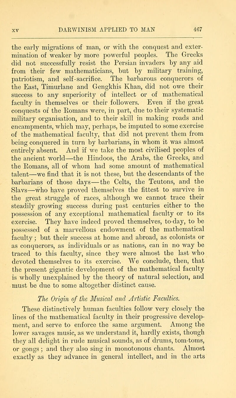 the early migrations of man, or with the conquest and exter- mination of weaker by more powerful peoples. The Greeks did not successfully resist the Persian invaders by any aid from their few mathematicians, but by military training, patriotism, and self-sacrifice. The barbarous conquerors of the East, Timurlane and Gengkhis Khan, did not owe their success to any superiority of intellect or of mathematical faculty in themselves or their folloAvers. Even if the great conquests of the Eomans were, in part, due to their systematic military organisation, and to their skill in making roads and encampments, which may, perhaps, be imputed to some exercise of the mathematical faculty, that did not prevent them from being conquered in turn by barbarians, in whom it was almost entirely absent. And if we take the most civilised peoples of the ancient world—the Hindoos, the Arabs, the Greeks, and the Eomans, all of whom had some amount of mathematical talent—we find that it is not these, but the descendants of the barbarians of those days—the Celts, the Teutons, and the Slavs—who have proved themselves the fittest to survive in the great struggle of races, although we cannot trace their steadily growing success during past centuries either to the possession of any exceptional mathematical faculty or to its exercise. They have indeed proved themselves, to-clay, to be possessed of a marvellous endowment of the mathematical faculty; but their success at home and abroad, as colonists or as conquerors, as individuals or as nations, can in no way be traced to this faculty, since they were almost the last who devoted themselves to its exercise. We conclude, then, that the present gigantic development of the mathematical faculty is wholly unexplained by the theory of natural selection, and must be due to some altogether distinct cause. The Origin of the Musical and Artistic Faculties. These distinctively human faculties follow very closely the lines of the mathematical faculty in their progressive develop- ment, and serve to enforce the same argument. Among the lower savages music, as we understand it, hardly exists, though they all delight in rude musical sounds, as of drums, tom-toms, or gongs ; and they also sing in monotonous chants. Almost exactly as they advance in general intellect, and in the arts