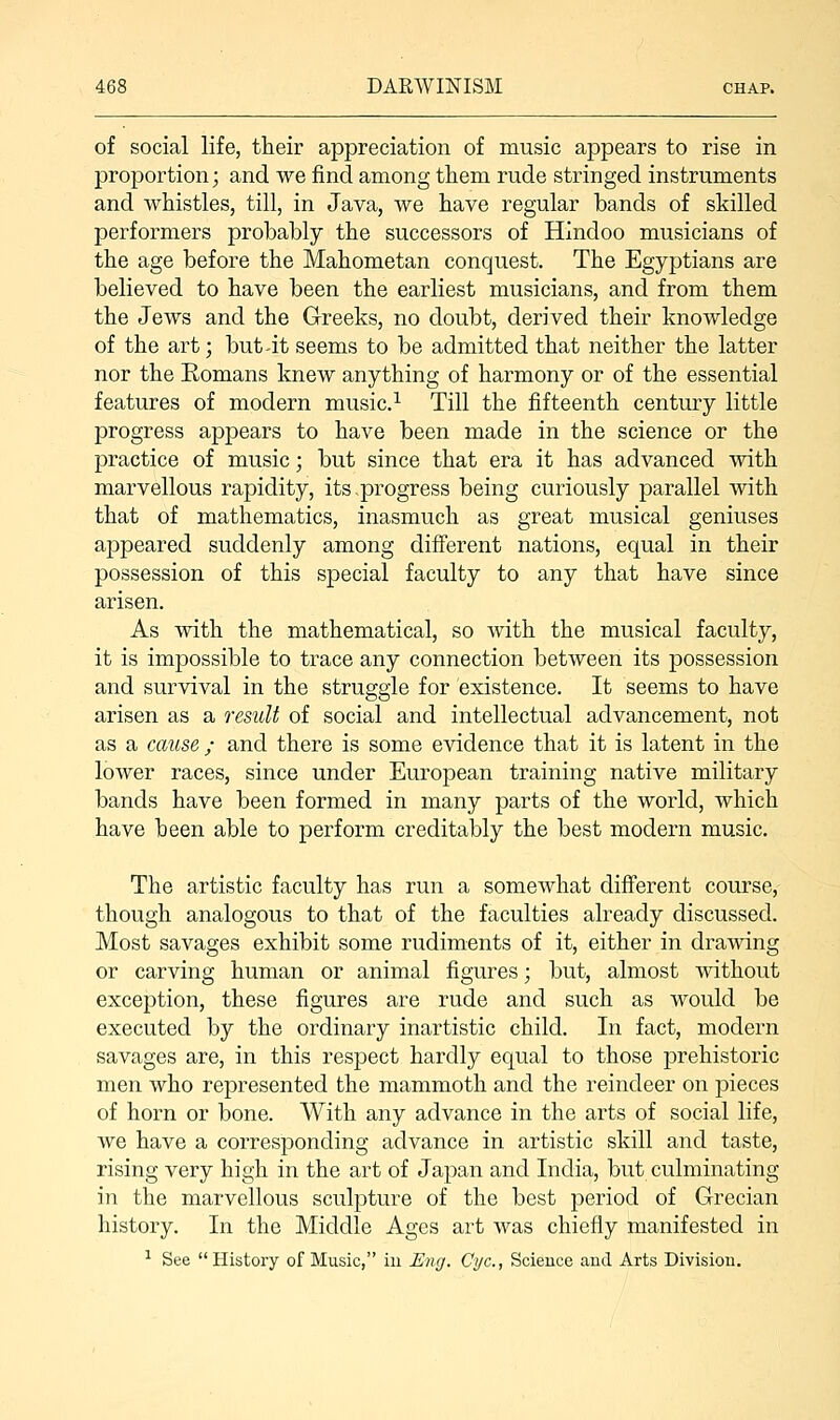 of social life, their appreciation of music appears to rise in proportion; and we find among them rude stringed instruments and whistles, till, in Java, we have regular bands of skilled performers probably the successors of Hindoo musicians of the age before the Mahometan conquest. The Egyptians are believed to have been the earliest musicians, and from them the Jews and the Greeks, no doubt, derived their knowledge of the art; but4t seems to be admitted that neither the latter nor the Eomans knew anything of harmony or of the essential features of modern music.1 Till the fifteenth century little progress appears to have been made in the science or the practice of music; but since that era it has advanced with marvellous rapidity, its progress being curiously parallel with that of mathematics, inasmuch as great musical geniuses appeared suddenly among different nations, equal in their possession of this special faculty to any that have since arisen. As with the mathematical, so with the musical faculty, it is impossible to trace any connection between its possession and survival in the struggle for existence. It seems to have arisen as a result of social and intellectual advancement, not as a cause ; and there is some evidence that it is latent in the lower races, since under European training native military bands have been formed in many parts of the world, which have been able to perform creditably the best modern music. The artistic faculty has run a somewhat different course, though analogous to that of the faculties already discussed. Most savages exhibit some rudiments of it, either in drawing or carving human or animal figures; but, almost without exception, these figures are rude and such as would be executed by the ordinary inartistic child. In fact, modern savages are, in this respect hardly equal to those prehistoric men who represented the mammoth and the reindeer on pieces of horn or bone. With any advance in the arts of social life, we have a corresponding advance in artistic skill and taste, rising very high in the art of Japan and India, but culminating in the marvellous sculpture of the best period of Grecian history. In the Middle Ages art was chiefly manifested in 1 See  History of Music, in Eng. Cyc, Science and Arts Division.