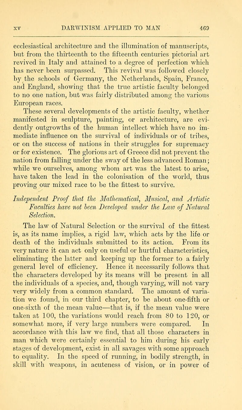 ecclesiastical architecture and the illumination of manuscripts, but from the thirteenth to the fifteenth centuries pictorial art revived in Italy and attained to a degree of perfection which has never been surpassed. This revival was followed closely by the schools of Germany, the Netherlands, Spain, France, and England, showing that the true artistic faculty belonged to no one nation, but was fairly distributed among the various European races. These several developments of the artistic faculty, whether manifested in sculpture, painting, or architecture, are evi- dently outgrowths of the human intellect which have no im- mediate influence on the survival of individuals or of tribes, or on the success of nations in their struggles for supremacy or for existence. The glorious art of Greece did not prevent the nation from falling under the sway of the less advanced Roman; while we ourselves, among whom art was the latest to arise, have taken the lead in the colonisation of the world, thus proving our mixed race to be the fittest to survive. Independent Proof that the Mathematical, Musical, and Artistic Faculties have not been Developed under the Law of Natural Selection. The law of Natural Selection or the survival of the fittest is, as its name implies, a rigid law, which acts by the life or death of the individuals submitted to its action. From its very nature it can act only on useful or hurtful characteristics, eliminating the latter and keeping up the former to a fairly general level of efficiency. Hence it necessarily follows that the characters developed by its means will be present in all the individuals of a species, and, though varying, will not vary very widely from a common standard. The amount of varia- tion we found, in our third chapter, to be about one-fifth or one-sixth of the mean value—that is, if the mean value were taken at 100, the variations would reach from 80 to 120, or somewhat more, if very large numbers were compared. In accordance with this law we find, that all those characters in man which were certainly essential to him during his early stages of development, exist in all savages with some approach to equality. In the speed of running, in bodily strength, in skill with weapons, in acuteness of vision, or in power of