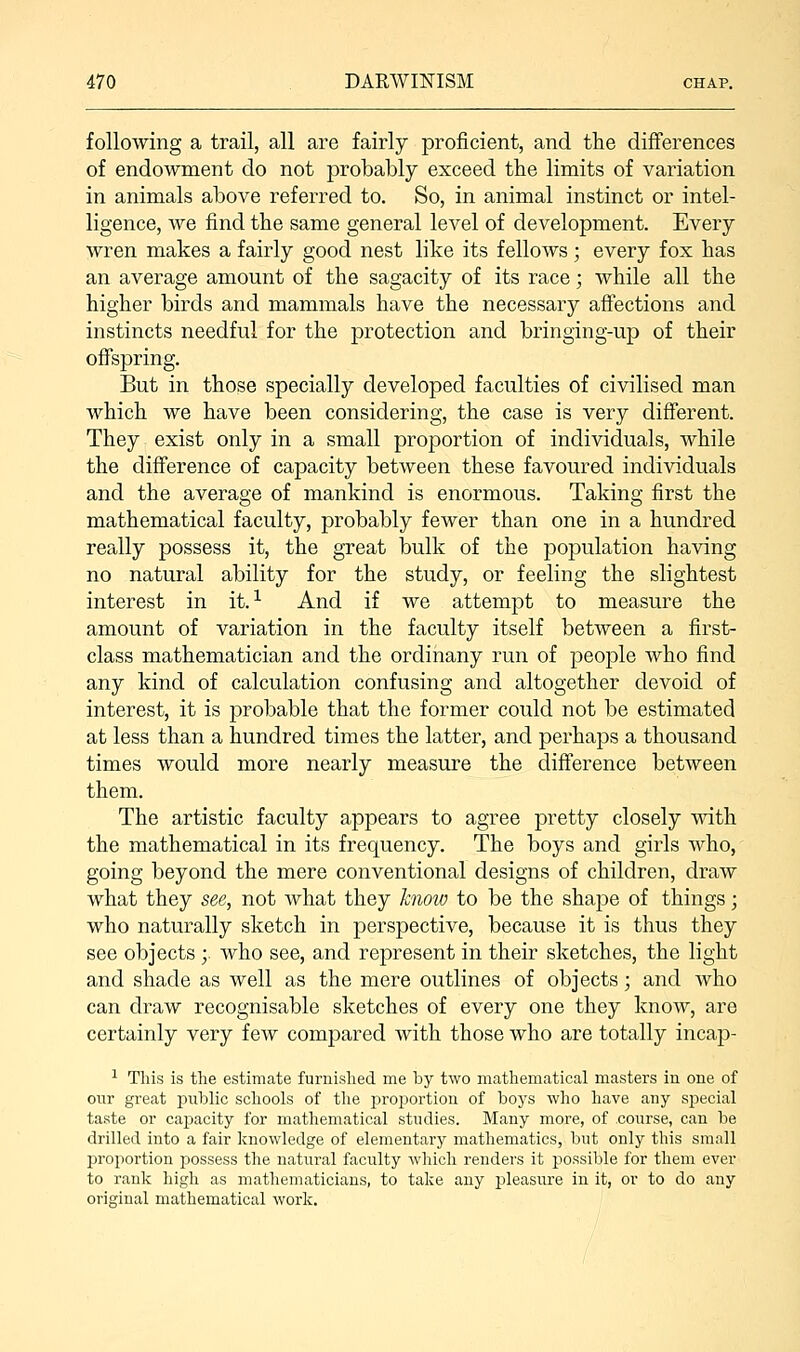 following a trail, all are fairly proficient, and the differences of endowment do not probably exceed the limits of variation in animals above referred to. So, in animal instinct or intel- ligence, we find the same general level of development. Every wren makes a fairly good nest like its fellows; every fox has an average amount of the sagacity of its race; while all the higher birds and mammals have the necessary affections and instincts needful for the protection and bringing-up of their offspring. But in those specially developed faculties of civilised man which we have been considering, the case is very different. They exist only in a small proportion of individuals, while the difference of capacity between these favoured individuals and the average of mankind is enormous. Taking first the mathematical faculty, probably fewer than one in a hundred really possess it, the great bulk of the population having no natural ability for the study, or feeling the slightest interest in it.1 And if we attempt to measure the amount of variation in the faculty itself between a first- class mathematician and the ordinany run of people who find any kind of calculation confusing and altogether devoid of interest, it is probable that the former could not be estimated at less than a hundred times the latter, and perhaps a thousand times would more nearly measure the difference between them. The artistic faculty appears to agree pretty closely with the mathematical in its frequency. The boys and girls who, going beyond the mere conventional designs of children, draw what they see, not what they know to be the shape of things; who naturally sketch in perspective, because it is thus they see objects ;. who see, and represent in their sketches, the light and shade as well as the mere outlines of objects; and who can draw recognisable sketches of every one they know, are certainly very few compared with those who are totally incap- 1 This is the estimate furnished me by two mathematical masters in one of our great public schools of the proportion of boys who have any special taste or caj>acity for mathematical studies. Many more, of course, can be drilled into a fair knowledge of elementary mathematics, but only this small proportion possess the natural faculty which renders it possible for them ever to rank high as mathematicians, to take any pleasure in it, or to do any original mathematical work.