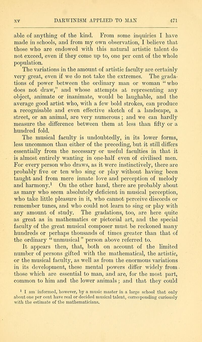 able of anything of the kind. From some inquiries I have made in schools, and from my own observation, I believe that those who are endowed with this natural artistic talent do not exceed, even if they come up to, one per cent of the whole population. The variations in the amount of artistic faculty are certainly very great, even if we do not take the extremes. The grada- tions of power between the ordinary man or woman who does not draw, and whose attempts at representing any object, animate or inanimate, would be laughable, and the average good artist who, with a few bold strokes, can produce a recognisable and even effective sketch of a landscape, a street, or an animal, are very numerous ; and we can hardly measure the difference between them at less than fifty or a hundred fold. The musical faculty is undoubtedly, in its lower forms, less uncommon than either of the preceding, but it still differs essentially from the necessary or useful faculties in that it is almost entirely wanting in one-half even of civilised men. For every person who draws, as it were instinctively, there are probably five or ten who sing or play without having been taught and from mere innate love and perception of melody and harmony.1 On the other hand, there are probably about as many who seem absolutely deficient in musical perception, who take little pleasure in it, who cannot perceive discords or remember tunes, and who could not learn to sing or play with any amount of study. The gradations, too, are here quite as great as in mathematics or pictorial art, and the special faculty of the great musical composer must be reckoned many hundreds or perhaps thousands of times greater than that of the ordinary  unmusical person above referred to. It appears then, that, both on account of the limited number of persons gifted with the mathematical, the artistic, or the musical faculty, as well as from the enormous variations in its development, these mental powers differ widely from. those which are essential to man, and are, for the most part, common to him and the lower animals; and that they could 1 I am' informed, however, by a music master in a large school that only about one per cent have real or decided musical talent, corresponding curiously with the estimate of the mathematicians.