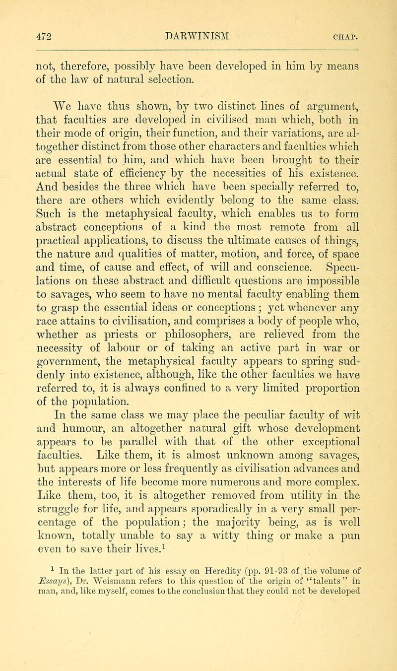 not, therefore, possibly have been developed in him by means of the law of natural selection. We have thus shown, by two distinct lines of argument, that faculties are developed in civilised man which, both in their mode of origin, their function, and their variations, are al- together distinct from those other characters and faculties which are essential to him, and which have been brought to their actual state of efficiency by the necessities of his existence. And besides the three which have been specially referred to, there are others which evidently belong to the same class. Such is the metaphysical faculty, which enables us to form abstract conceptions of a kind the most remote from all practical applications, to discuss the ultimate causes of things, the nature and qualities of matter, motion, and force, of space and time, of cause and effect, of will and conscience. Specu- lations on these abstract and difficult questions are impossible to savages, who seem to have no mental faculty enabling them to grasp the essential ideas or conceptions; yet whenever any race attains to civilisation, and comprises a body of people who, whether as priests or philosophers, are relieved from the necessity of labour or of taking an active part in war or government, the metaphysical faculty appears to spring sud- denly into existence, although, like the other faculties we have referred to, it is always confined to a very limited proportion of the population. In the same class we may place the peculiar faculty of wit and humour, an altogether natural gift whose development appears to be parallel with that of the other exceptional faculties. Like them, it is almost unknoAvn among savages, but appears more or less frequently as civilisation advances and the interests of life become more numerous and more complex. Like them, too, it is altogether removed from utility in the struggle for life, and appears sporadically in a very small per- centage of the population; the majority being, as is well known, totally unable to say a Avitty thing or make a pun even to save their lives.1 1 In the latter part of his essay on Heredity (pp. 91-93 of the volume of Essays), Dr. Weismann refers to this question of the origin of talents in man, and, like myself, comes to the conclusion that they could not be developed