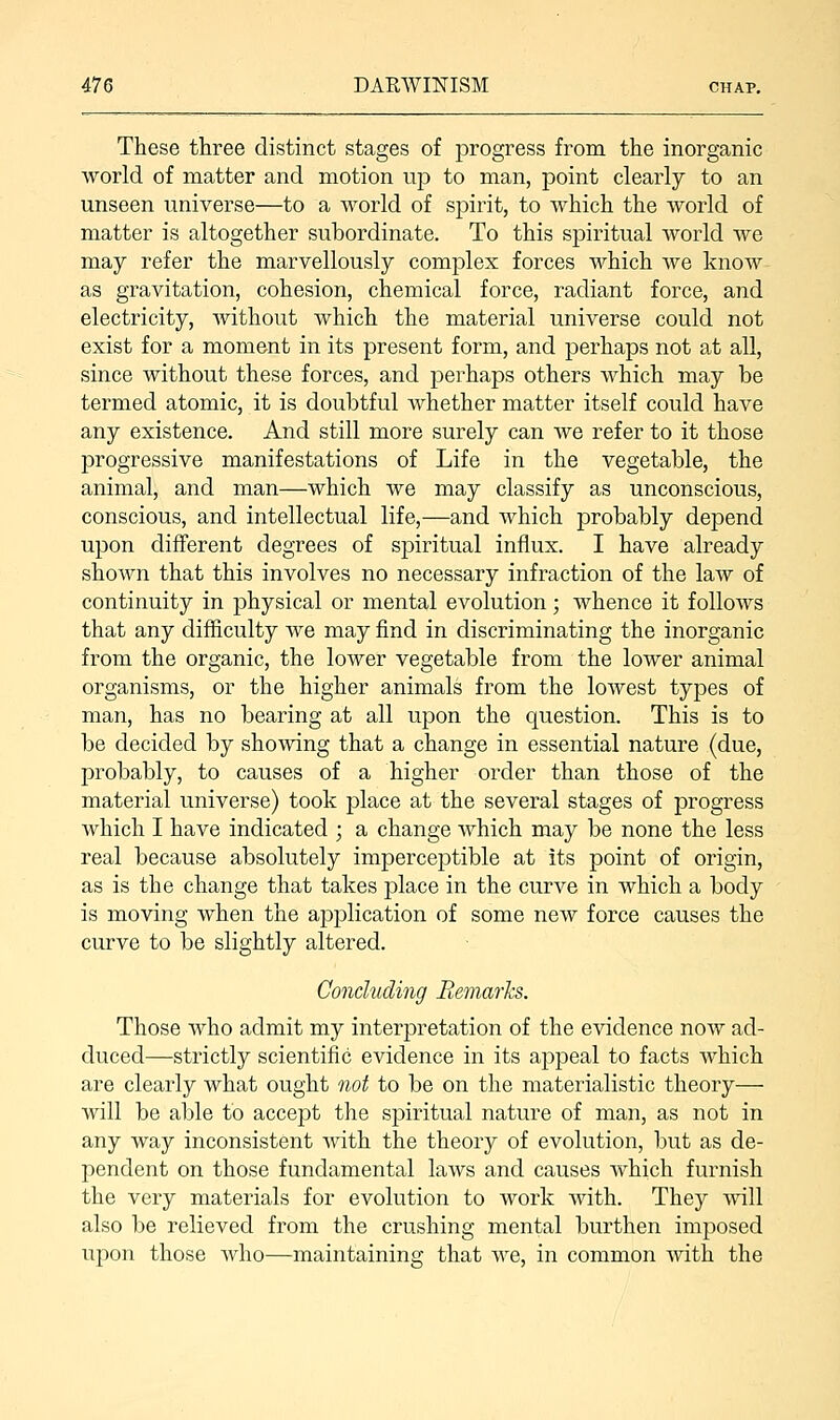 These three distinct stages of progress from the inorganic world of matter and motion up to man, point clearly to an unseen universe—to a world of spirit, to which the world of matter is altogether subordinate. To this spiritual world we may refer the marvellously complex forces which we know as gravitation, cohesion, chemical force, radiant force, and electricity, without which the material universe could not exist for a moment in its present form, and perhaps not at all, since without these forces, and perhaps others which may be termed atomic, it is doubtful whether matter itself could have any existence. And still more surely can we refer to it those progressive manifestations of Life in the vegetable, the animal, and man—which we may classify as unconscious, conscious, and intellectual life,—and which probably depend upon different degrees of spiritual influx. I have already shown that this involves no necessary infraction of the law of continuity in physical or mental evolution; whence it follows that any difficulty we may find in discriminating the inorganic from the organic, the lower vegetable from the lower animal organisms, or the higher animals from the lowest types of man, has no bearing at all upon the question. This is to be decided by showing that a change in essential nature (due, probably, to causes of a higher order than those of the material universe) took place at the several stages of progress which I have indicated ; a change which may be none the less real because absolutely imperceptible at its point of origin, as is the change that takes place in the curve in which a body is moving when the application of some new force causes the curve to be slightly altered. Concluding Remarks. Those who admit my interpretation of the evidence now ad- duced—strictly scientific evidence in its appeal to facts which are clearly what ought not to be on the materialistic theory— will be able to accept the spiritual nature of man, as not in any way inconsistent with the theory of evolution, but as de- pendent on those fundamental laws and causes which furnish the very materials for evolution to work with. They will also be relieved from the crushing mental burthen imposed upon those who—maintaining that we, in common with the