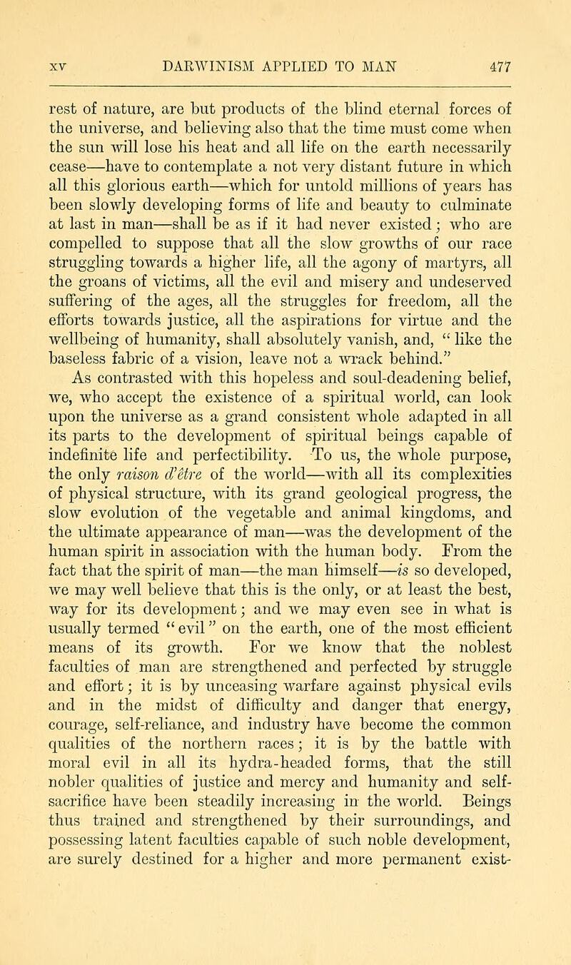 rest of nature, are but products of the blind eternal forces of the universe, and believing also that the time must come when the sun will lose his heat and all life on the earth necessarily cease—have to contemplate a not very distant future in which all this glorious earth—which for untold millions of years has been slowly developing forms of life and beauty to culminate at last in man—shall be as if it had never existed; who are compelled to suppose that all the slow growths of our race struggling towards a higher life, all the agony of martyrs, all the groans of victims, all the evil and misery and undeserved suffering of the ages, all the struggles for freedom, all the efforts towards justice, all the aspirations for virtue and the wellbeing of humanity, shall absolutely vanish, and,  like the baseless fabric of a vision, leave not a wrack behind. As contrasted with this hopeless and soul-deadening belief, we, who accept the existence of a spiritual world, can look upon the universe as a grand consistent whole adapted in all its parts to the development of spiritual beings capable of indefinite life and perfectibility. To us, the whole purpose, the only raison d'etre of the world—with all its complexities of physical structure, with its grand geological progress, the slow evolution of the vegetable and animal kingdoms, and the ultimate appearance of man—was the development of the human spirit in association with the human body. From the fact that the spirit of man—the man himself—is so developed, we may well believe that this is the only, or at least the best, way for its development; and we may even see in what is usually termed  evil on the earth, one of the most efficient means of its growth. For we know that the noblest faculties of man are strengthened and perfected by struggle and effort; it is by unceasing warfare against physical evils and in the midst of difficulty and danger that energy, courage, self-reliance, and industry have become the common qualities of the northern races; it is by the battle with moral evil in all its hydra-headed forms, that the still nobler qualities of justice and mercy and humanity and self- sacrifice have been steadily increasing in the world. Beings thus trained and strengthened by their surroundings, and possessing latent faculties capable of such noble development, are surely destined for a higher and more permanent exist-