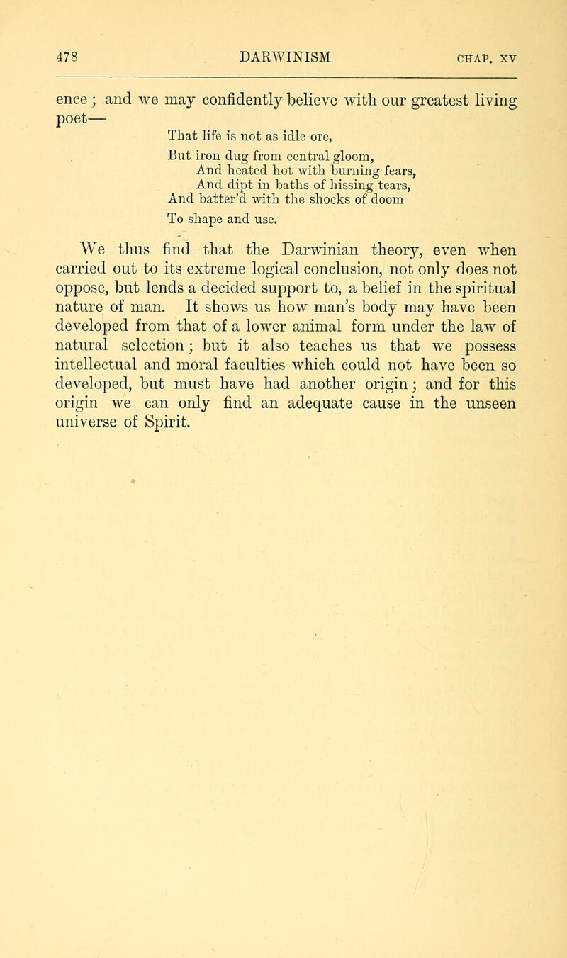 ence; and we may confidently believe with our greatest living poet— That life is not as idle ore, But iron dug from central gloom, And heated hot with burning fears, And dipt in baths of hissing tears, And batter'd with the shocks of doom To shape and use. We thus find that the Darwinian theory, even when carried out to its extreme logical conclusion, not only does not oppose, but lends a decided support to, a belief in the spiritual nature of man. It shows us how man's body may have been developed from that of a lower animal form under the law of natural selection; but it also teaches us that we possess intellectual and moral faculties which could not have been so developed, but must have had another origin; and for this origin we can only find an adequate cause in the unseen universe of Spirit.
