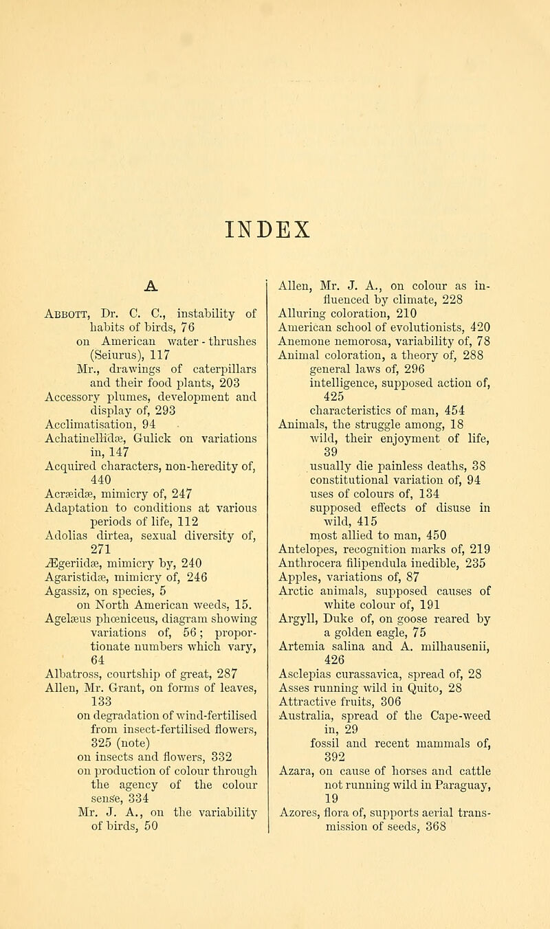 INDEX Abbott, Dr. C. C, instability of habits of birds, 76 on American water - thrushes (Seiurus), 117 Mr., drawings of caterpillars and their food plants, 203 Accessory plumes, development and display of, 293 Acclimatisation, 94 AchatinelKcUe, Gulick on variations in, 147 Acquired characters, non-heredity of, 440 Acrseidas, mimicry of, 247 Adaptation to conditions at various periods of life, 112 Adolias dirtea, sexual diversity of, 271 iEgeriidae, mimicry by, 240 Agaristidte, mimicry of, 246 Agassiz, on species, 5 on North American weeds, 15. Agelaeus phceniceus, diagram showing variations of, 56; propor- tionate numbers which vary, 64 Albatross, courtship of great, 287 Allen, Mr. Grant, on forms of leaves, 133 on degradation of wind-fertilised from insect-fertilised flowers, 325 (note) on insects and flowers, 332 on production of colour through the agency of the colour sense, 334 Mr. J. A., on the variability of birds, 50 Allen, Mr. J. A., on colour as in- fluenced by climate, 228 Alluring coloration, 210 American school of evolutionists, 420 Anemone nemorosa, variability of, 78 Animal coloration, a theory of, 288 general laws of, 296 intelligence, supposed action of, 425 characteristics of man, 454 Animals, the struggle among, 18 wild, their enjoyment of life, 39 usually die painless deaths, 38 constitutional variation of, 94 uses of colours of, 134 supposed effects of disuse in wild, 415 most allied to man, 450 Antelopes, recognition marks of, 219 Anthrocera filipendula inedible, 235 Apples, variations of, 87 Arctic animals, supposed causes of white colour of, 191 Argyll, Duke of, on goose reared by a golden eagle, 75 Artemia salina and A. milhausenii, 426 Asclepias curassavica, spread of, 28 Asses running wild in Quito, 28 Attractive fruits, 306 Australia, spread of the Cape-weed in, 29 fossil and recent mammals of, 392 Azara, on cause of horses and cattle not running wild in Paraguay, 19 Azores, flora of, supports aerial trans- mission of seeds, 368