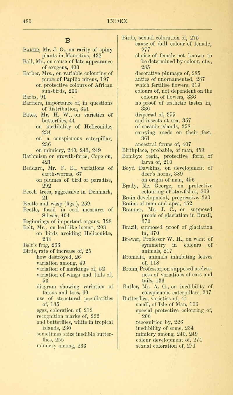 Baker, Mr. J. G., on rarity of spiny plants inJVEauritius, 432 Ball, Mr., on cause of late appearance of exogens, 400 Barber, Mrs., on variable colouring of pupae of Papilio nireus, 197 on protective colours of African sun-birds, 200 Barbs, 91 Barriers, importance of, in questions of distribution, 341 Bates, Mr. H. W., on varieties of butterflies, 44 on inedibility of Heliconidse, 234 on a conspicuous caterpillar, 236 on mimicry, 240, 243, 249 Batlimism or growth-force, Cope on, 421 Beddard, Mr. F. E., variations of earth-worms, 67 on plumes of bird of paradise, 292 Beech trees, aggressive in Denmark, 21 Beetle and wasp (figs.), 259 Beetle, fossil in coal measures of Silesia, 404 Beginnings of important organs, 128 Belt, Mr., on leaf-like locust, 203 on birds avoiding Heliconidas, 234 Belt's frog, 266 Birds, rate of increase of, 25 how destroyed, 26 variation among, 49 variation of markings of, 52 variation of wings and tails of, 53 diagram showing variation of tarsus and toes, 60 iise of structural peculiarities of, 135 eggs, coloration of, 212 recognition marks of, 222 and butterflies, white in tropical islands, 230 sometimes seize inedible butter- ■ flies, 255 mimicry among, 263 Birds, sexual coloration of, 275 cause of dull colour of female, 277 choice of female not known to be determined by colour, etc., 285 decorative plumage of, 285 antics of unornamented, 287 which fertilise flowers, 319 colours of, not dependent on the colours of flowers, 336 no proof of aesthetic tastes in, 336 dispersal of, 355 and insects at sea, 357 of oceanic islands, 358 carrying seeds on their feet, 361 ancestral forms of, 407 Birthplace, probable, of man, 459 Bombyx regia, protective form of larva of, 210 Boyd Dawkins, on development of deer's, horns, 389 on origin of man, 456 Brady, Mr. George, on protective colouring of star-fishes, 209 Brain development, progressive, 390 Brains of man and apes, 452 Branner, Mr. J. C, on supposed proofs of glaciation in Brazil, 370 Brazil, supposed proof of glaciation in, 370 Brewer, Professor W. H., on want of symmetry in colours of animals, 217 Bromelia, animals inhabiting leaves of, 118 Bronn, Professor, on supposed useless- ness of variations of ears and tails, 136 Butler, Mr. A. G., on inedibility of conspicuous caterpillars, 237 Butterflies, varieties of, 44 small, of Isle of Man, 106 special protective colouring of, 206 recognition by, 226 inedibility of some, 234 mimicry among, 240, 249 colour development of, 274 sexual coloration of, 271