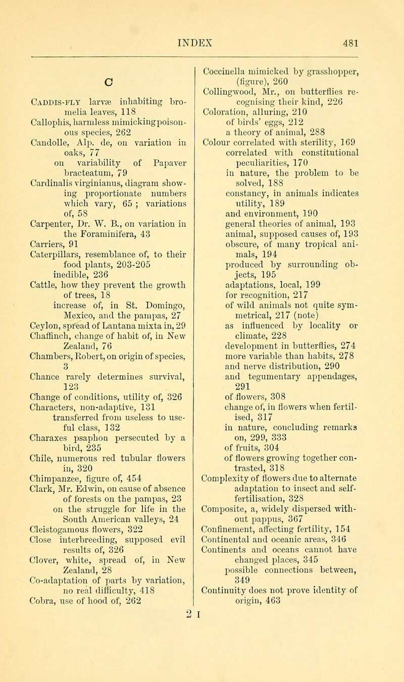 C Caddis-fly larvte inhabiting bro- melia leaves, 118 Callopliis, harmless mimicking poison- ous species, 262 Candolle, Alp. de, on variation in oaks, 77 on variability of Papaver bracteatnm, 79 Cardinalis virginianus, diagram show- ing proportionate numbers which vary, 65 ; variations of, 58 Carpenter, Dr. W. B., on variation in the Foraminifera, 43 Carriers, 91 Caterpillars, resemblance of, to their food plants, 203-205 inedible, 236 Cattle, how they prevent the growth of trees, 18 increase of, in St. Domingo, Mexico, and the pampas, 27 Ceylon, spread of Lantana mixta in, 29 Chaffinch, change of habit of, in New Zealand, 76 Chambers, Robert, on origin of species, 3 Chance rarely determines survival, 123 Change of conditions, utility of, 326 Characters, non-adaptive, 131 transferred from useless to use- ful class, 132 Charaxes psaphon persecuted by a bird, 235 Chile, numerous red tubular flowers in, 320 Chimpanzee, figure of, 454 Clark, Mr. Edwin, on cause of absence of forests on the pampas, 23 on the struggle for life in the South American valleys, 24 Cleistogamous flowers, 322 Close interbreeding, supposed evil results of, 326 Clover, white, spread of, in New Zealand, 28 Co-adaptation of parts by variation, no real difficulty, 418 Cobra, use of hood of, 262 Coccinella mimicked by grasshopper, (figure), 260 Collingwood, Mr., on butterflies re- cognising their kind, 226 Coloration, alluring, 210 of birds' eggs, 212 a theory of animal, 288 Colour correlated with sterility, 169 correlated with constitutional peculiarities, 170 iii nature, the problem to be solved, 188 constancy, in animals indicates utility, 189 and environment, 190 general theories of animal, 193 animal, supposed causes of, 193 obscure, of many tropical ani- mals, 194 produced by surrounding ob- jects, 195 adaptations, local, 199 for recognition, 217 of wild animals not quite sym- metrical, 217 (note) as influenced by locality or climate, 228 development in butterflies, 274 more variable than habits, 278 and nerve distribution, 290 aud tegumentary appendages, 291 of-flowers, 308 change of, in flowers when fertil- ised, 317 in nature, concluding remarks on, 299, 333 of fruits, 304 of flowers growing together con- trasted, 318 Complexity of flowers due to alternate adaptation to insect and self- fertilisation, 328 Composite, a, widely dispersed with- out pappus, 367 Confinement, affecting fertility, 154 Continental and oceanic areas, 346 Continents and oceans cannot have changed places, 345 possible connections between, 349 Continuity does not prove identity of origin, 463 2 I