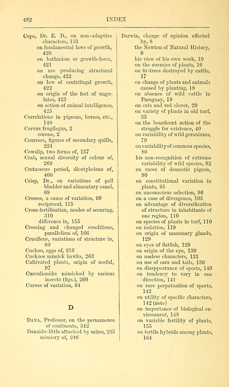 Cope, Dr. E. D., on non - adaptive characters, 131 on fundamental laws of growth, 420 on bathmism or growth-force, 421 on use producing structural change, 422 on law of centrifugal growth, 422 on origin of the feet of ungu- lates, 423 on action of animal intelligence, 425 Correlations in pigeons, horses, etc., 140 Corvus frugilegus, 2 corone, 2 Coursers, figures of secondary quills, 224 Cowslip, two forms of, 157 Crab, sexual diversity of colour of, 269 Cretaceous period, dicotyledons of, 400 Crisp, Dr., on variations of gall bladder and alimentary canal, 69 Crosses, a cause of variation, 99 reciprocal, 155 Cross-fertilisation, modes of securing, 310 difference in, 155 Crossing and changed conditions, parallelism of, 166 Cruciferse, variations of structure in, 80 Cuckoo, eggs of, 216 Cuckoos mimiek hawks, 263 Cultivated plants, origin of useful, 97 Curculionidse mimicked by various insects (figs.), 260 Curves of variation, 64 Dana, Professor, on the permanence of continents, 342 Danaidne little attacked by mites, 235 mimicry of, 246 Darwin, change of opinion effected by, 8 the Newton of Natural History, 9 his view of his own work, 10 on the enemies of plants, 16 on fir-trees destroyed by cattle, 17 on change of plants and animals caused by planting, 18 on absence of wild cattle in Paraguay, 19 on cats and red clover, 20 on variety of plants in old turf, 35 on the beneficent action of the struggle for existence, 40 on variability of wild geraniums, 79 on variability of common species, 80 his non-recognition of extreme variability of wild species, 82 on races of domestic pigeon, 90 on constitutional variation in plants, 95 on unconscious selection, 96 on a case of divergence, 105 on advantage of diversification of structure in inhabitants of one region, 110 on species of plants in turf, 110 on isolation, 119 on origin of mammary glands, 129 on eyes of flatfish, 129 on origin of the eye, 130 on useless characters, 131 on use of ears and tails, 136 on disappearance of sjjorts, 140 on tendency to vary in one direction, 141 on rare perpetuation of sports, 142 on utility of specific characters, 142 (note) on importance of biological en- vironment, 148 on variable fertility of plants, 155 on fertile hybrids among plants, 164