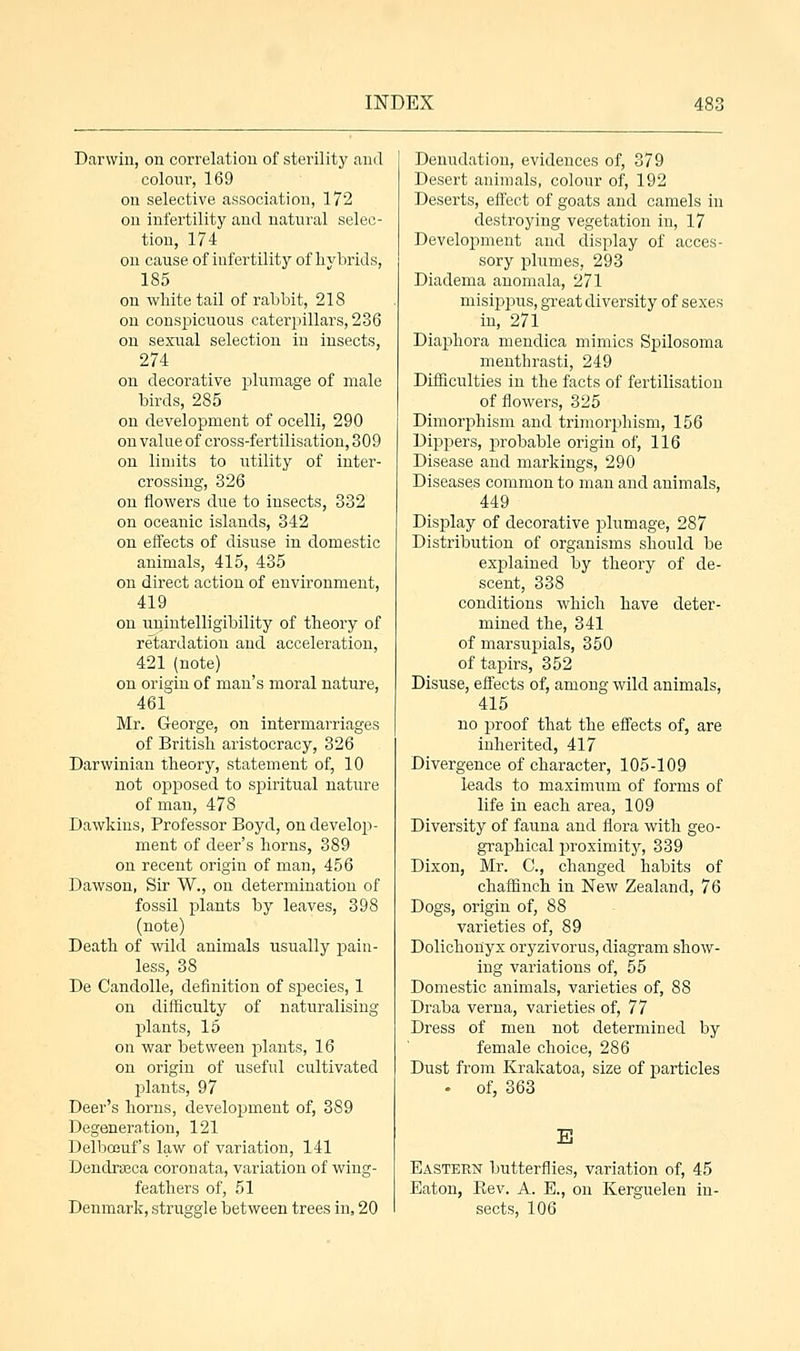Darwin, on correlation of sterility and colour, 169 on selective association, 172 on infertility and natural selec- tion, 174 on cause of infertility of hybrids, 185 on white tail of rabbit, 218 on conspicuous caterpillars, 236 on sexual selection in insects, 274 on decorative plumage of male birds, 285 on development of ocelli, 290 on value of cross-fertilisation, 309 on limits to utility of inter- crossing, 326 on flowers due to insects, 332 on oceanic islands, 342 on effects of disuse in domestic animals, 415, 435 on direct action of environment, 419 on unintelligibility of theory of retardation and acceleration, 421 (note) on origin of man's moral nature, 461 Mr. George, on intermarriages of British aristocracy, 326 Darwinian theory, statement of, 10 not opposed to spiritual nature of man, 478 Dawkins, Professor Boyd, on develop- ment of deer's horns, 389 on recent origin of man, 456 Dawson, Sir W., on determination of fossil plants by leaves, 398 (note) Death of wild animals usually pain- less, 38 De Candolle, definition of species, 1 on difficulty of naturalising plants, 15 on war between plants, 16 on origin of useful cultivated plants, 97 Deer's horns, development of, 389 Degeneration, 121 Delbouuf's law of variation, 141 Dendrseca coronata, variation of wing- feathers of, 51 Denmark, struggle between trees in, 20 Denudation, evidences of, 379 Desert animals, colour of, 192 Deserts, effect of goats and camels in destroying vegetation in, 17 Development and display of acces- sory plumes, 293 Diadema anomala, 271 misippus, great diversity of sexes in, 271 Diaphora mendica mimics Spilosoma menthrasti, 249 Difficulties in the facts of fertilisation of flowers, 325 Dimorphism and trimorphism, 156 Dippers, probable origin of, 116 Disease and markings, 290 Diseases common to man and animals, 449 Display of decorative plumage, 287 Distribution of organisms should be explained by theory of de- scent, 338 conditions which have deter- mined the, 341 of marsupials, 350 of tapirs, 352 Disuse, effects of, among wild animals, 415 no proof that the effects of, are inherited, 417 Divergence of character, 105-109 leads to maximum of forms of life in each area, 109 Diversity of fauna and flora with geo- graphical proximity, 339 Dixon, Mr. C, changed habits of chaffinch in New Zealand, 76 Dogs, origin of, 88 varieties of, 89 Dolichonyx oryzivorus, diagram show- ing variations of, 55 Domestic animals, varieties of, 88 Draba verna, varieties of, 77 Dress of men not determined by female choice, 286 Dust from Krakatoa, size of particles • of, 363 E Eastern butterflies, variation of, 45 Eaton, Rev. A. E., on Kerguelen in- sects, 106