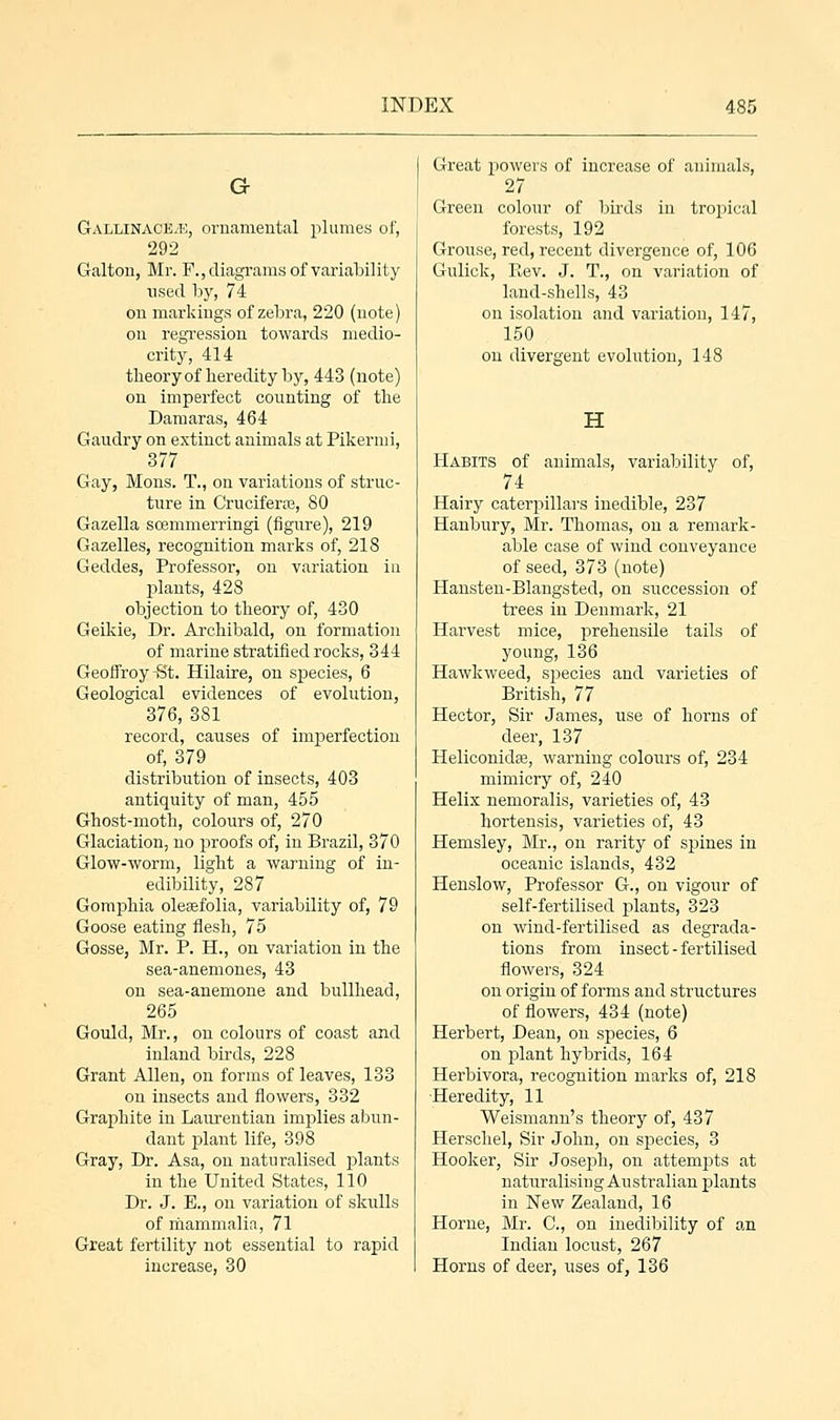 G- Gallinace.'E, ornamental plumes of, 292 Galton, Mr. F., diagrams of variability used by, 74 on markings of zebra, 220 (note) on regression towards medio- crity, 414 theory of heredity by, 443 (note) on imperfect counting of the Damaras, 464 Gaudry on extinct animals at Pikermi, 377 Gay, Mons. T., on variations of struc- ture in Cruciferas, 80 Gazella scemmerringi (figure), 219 Gazelles, recognition marks of, 218 Geddes, Professor, on variation in plants, 428 objection to theory of, 430 Geikie, Dr. Archibald, on formation of marine stratified rocks, 344 Geoffroy-St. Hilaire, on species, 6 Geological evidences of evolution, 376, 381 record, causes of imperfection of, 379 distribution of insects, 403 antiquity of man, 455 Ghost-moth, colours of, 270 Glaciation, no proofs of, in Brazil, 370 Glow-worm, light a warning of in- edibility, 287 Gomphia oleasfolia, variability of, 79 Goose eating flesh, 75 Gosse, Mr. P. H., on variation in the sea-anemones, 43 on sea-anemone and bullhead, 265 Gould, Mr., on colours of coast and inland birds, 228 Grant Allen, on forms of leaves, 133 on insects and flowers, 332 Graphite in Laurentian implies abun- dant plant life, 398 Gray, Dr. Asa, on naturalised plants in the United States, 110 Dr. J. E., on variation of skulls of mammalia, 71 Great fertility not essential to rapid increase, 30 Great powers of increase of animals, 27 Green colour of birds in tropical forests, 192 Grouse, red, recent divergence of, 106 Gulick, Rev. J. T., on variation of land-shells, 43 on isolation and variation, 147, 150 on divergent evolution, 148 H Habits of animals, variability of, 74 Hairy caterpillars inedible, 237 Hanbury, Mr. Thomas, on a remark- able case of wind conveyance of seed, 373 (note) Hansten-Blangsted, on succession of trees in Denmark, 21 Harvest mice, prehensile tails of young, 136 Hawk weed, species and varieties of British, 77 Hector, Sir James, use of horns of deer, 137 Heliconida?, warning colours of, 234 mimicry of, 240 Helix nemoralis, varieties of, 43 hortensis, varieties of, 43 Hemsley, Mr., on rarity of spines in oceanic islands, 432 Henslow, Professor G., on vigour of self-fertilised plants, 323 on wind-fertilised as degrada- tions from insect-fertilised flowers, 324 on origin of forms and structures of flowers, 434 (note) Herbert, Dean, on species, 6 on plant hybrids, 164 Herbivora, recognition marks of, 218 Heredity, 11 Weismann's theory of, 437 Herschel, Sir John, on species, 3 Hooker, Sir Joseph, on attempts at naturalising Australian plants in New Zealand, 16 Home, Mr. C, on inedibility of an Indian locust, 267 Horns of deer, uses of, 136