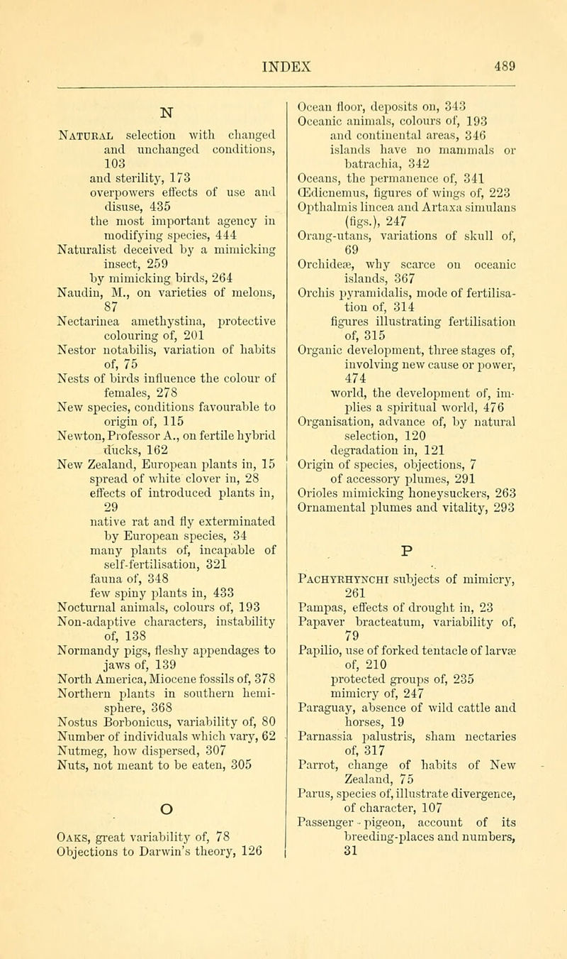 N Natural selection with changed and unchanged conditions, 103 and sterility, 173 overpowers effects of use and disuse, 435 the most important agency in modifying species, 444 Naturalist deceived by a mimicking insect, 259 by mimicking birds, 264 Naudin, M., on varieties of melons, 87 Nectarinea amethystina, protective colouring of, 201 Nestor notabilis, variation of habits of, 75 Nests of birds influence the colour of females, 278 New species, conditions favourable to origin of, 115 Newton, Professor A., on fertile hybrid ducks, 162 New Zealand, European plants in, 15 spread of white clover in, 28 effects of introduced plants in, 29 native rat and fly exterminated by European species, 34 many plants of, incapable of self-fertilisation, 321 fauna of, 348 few spiny plants in, 433 Nocturnal animals, colours of, 193 Non-adaptive characters, instability of, 138 Normandy pigs, fleshy appendages to jaws of, 139 North America, Miocene fossils of, 378 Northern plants in southern hemi- sphere, 368 Nostus Borbonicus, variability of, 80 Number of individuals which vary, 62 Nutmeg, how dispersed, 307 Nuts, not meant to be eaten, 305 O Oaks, great variability of, 78 Objections to Darwin's theory, 126 Ocean floor, deposits on, 343 Oceanic animals, colours of, 193 and continental areas, 346 islands have no mammals or batrachia, 342 Oceans, the permanence of, 341 CEdicnemus, figures of wings of, 223 Opthalrnis lincea and Artaxa simulans (figs.), 247 Orang-utans, variations of skull of, 69 Orchidese, why scarce on oceanic islands, 367 Orchis jjyramidalis, mode of fertilisa- tion of, 314 figures illustrating fertilisation of, 315 Organic development, three stages of, involving new cause or power, 474 world, the development of, im- plies a spiritual world, 476 Organisation, advance of, by natural selection, 120 degradation in, 121 Origin of species, objections, 7 of accessory plumes, 291 Orioles mimicking honeysuckers, 263 Ornamental plumes and vitality, 293 Pachtrhtnchi subjects of mimicry, 261 Pampas, effects of drought in, 23 Papaver bracteatum, variability of, 79 Papilio, use of forked tentacle of larva? of, 210 protected groups of, 235 mimicry of, 247 Paraguay, absence of wild cattle and horses, 19 Parnassia jmlustris, sham nectaries of, 317 Parrot, change of habits of New Zealand, 75 Parus, species of, illustrate divergence, of character, 107 Passenger •• pigeon, account of its breeding-places and numbers, 31
