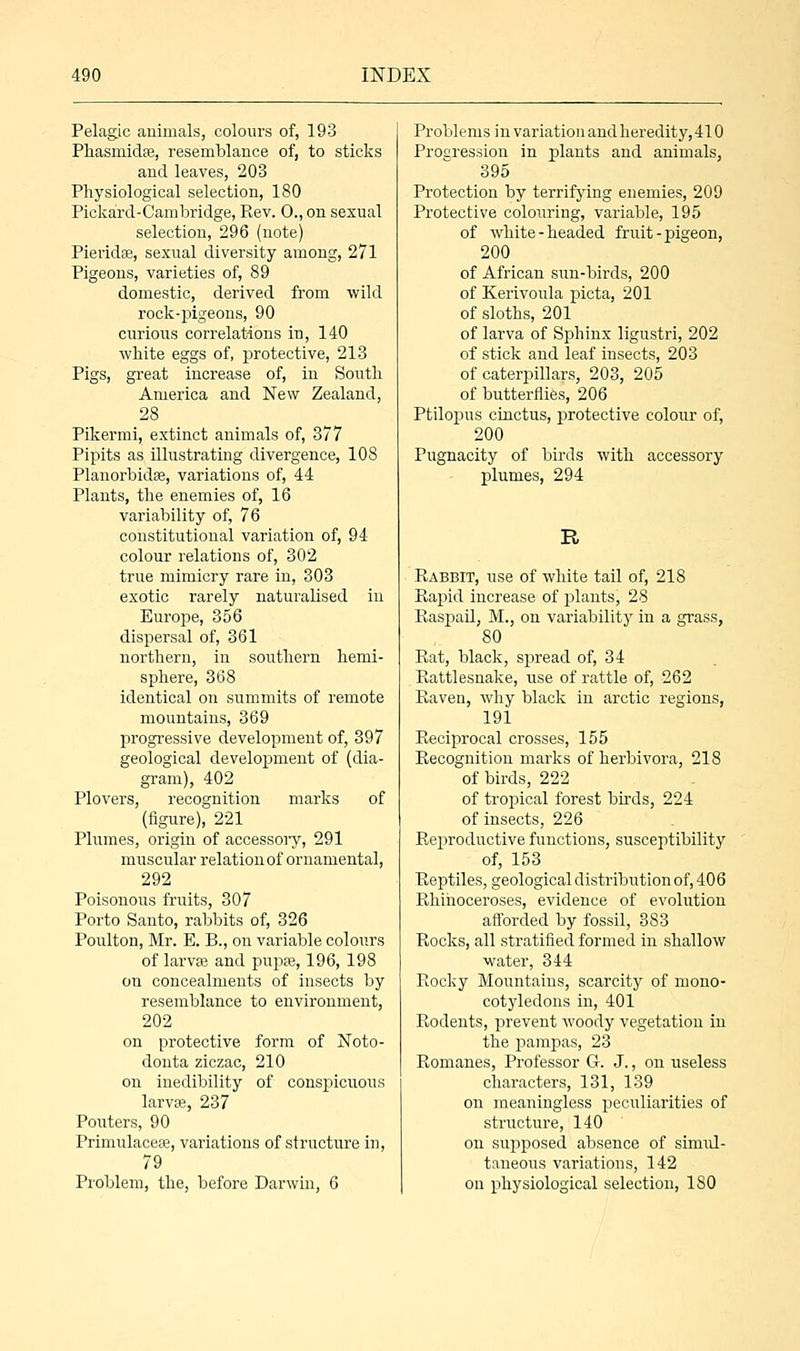 Pelagic animals, colours of, 193 Phasmidse, resemblance of, to sticks and leaves, 203 Physiological selection, 180 Pickard-Cambridge, Rev. 0., on sexual selection, 296 (note) Pieridse, sexual diversity among, 271 Pigeons, varieties of, 89 domestic, derived from wild rock-pigeons, 90 curious correlations in, 140 white eggs of, protective, 213 Pigs, great increase of, in South America and New Zealand, 28 Pikermi, extinct animals of, 377 Pipits as illustrating divergence, 108 Planorbidse, variations of, 44 Plants, the enemies of, 16 variability of, 76 constitutional variation of, 94 colour relations of, 302 true mimicry rare in, 303 exotic rarely naturalised in Europe, 356 dispersal of, 361 northern, in southern hemi- sphere, 368 identical on summits of remote mountains, 369 progressive development of, 397 geological development of (dia- gram), 402 Plovers, recognition marks of (figure), 221 Plumes, origin of accessory, 291 muscular relation of ornamental, 292 Poisonous fruits, 307 Porto Santo, rabbits of, 326 Poulton, Mr. E. B., on variable colours of larvae and pupae, 196, 198 on concealments of insects by resemblance to environment, 202 on protective form of Noto- donta ziczac, 210 on inedibility of conspicuous larvae, 237 Pouters, 90 Primulaceaa, variations of structure in, 79 Problem, the, before Darwin, 6 Problems in variation and heredity, 410 Progression in plants and animals, 395 Protection by terrifying enemies, 209 Protective colouring, variable, 195 of white-headed fruit-pigeon, 200 of African sun-birds, 200 of Kerivoula picta, 201 of sloths, 201 of larva of Sphinx ligustri, 202 of stick and leaf insects, 203 of caterpillars, 203, 205 of butterflies, 206 Ptilopus cinctus, protective colour of, 200 Pugnacity of birds with accessory plumes, 294 R Rabbit, use of white tail of, 218 Rapid increase of plants, 28 Raspail, M., on variability in a grass, 80 Rat, black, spread of, 34 Rattlesnake, use of rattle of, 262 Raven, why black in arctic regions, 191 Reciprocal crosses, 155 Recognition marks of herbivora, 218 of birds, 222 of tropical forest birds, 224 of insects, 226 Reproductive functions, susceptibility of, 153 Reptiles, geological distribution of, 406 Rhinoceroses, evidence of evolution afforded by fossil, 383 Rocks, all stratified formed in shallow water, 344 Rocky Mountains, scarcity of mono- cotyledons in, 401 Rodents, prevent Avoody vegetation in the pampas, 23 Romanes, Professor G. J., on useless characters, 131, 139 on meaningless peculiarities of structure, 140 on supposed absence of siimd- taneous variations, 142 on physiological selection, 180