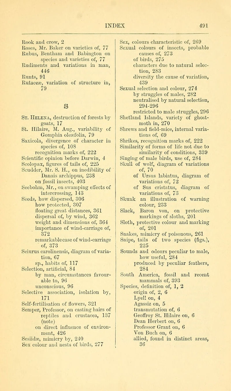 Rook and crow, 2 Roses, Mr. Baker on varieties of, 77 Rubus, Bentham and Babington on species and varieties of, 77 Rudiments and variations in man, 446 Runts, 91 Rutacese, variation of structure in, 79 s St. Helena, destruction of forests by goats, 17 St. Hilaire, M. Aug., variability of Gomphia olesefolia, 79 Saxicola, divergence of character in species of, 108 recognition marks of, 222 Scientific opinion before Darwin, 4 Scolopax, figures of tails of, 225 Scudder, Mr. S. H., on inedibility of Danais archippus, 238 on fossil insects, 403 Seebobm, Mr., on swamping effects of intercrossing, 143 Seeds, bow dispersed, 306 how protected, 307 floating great distances, 361 dispersal of, by wind, 362 weight and dimensions of, 364 importance of wind-carriage of, 372 remarkable case of wind-carriage  of, 373 Seiurus carolinensis, diagram of varia- tion, 67 sp., habits of, 117 Selection, artificial, 84 by man, circumstances favour- able to, 96 unconscious, 96 Selective association, isolation by, 171 Self-fertilisation of flowers, 321 Semper, Professor, on casting hairs of reptiles and crustacea, 137 (note) on direct influence of environ- ment, 426 Sesiidse, mimicry by, 240 Sex colour and nests of birds, 277 Sex, colours characteristic of, 269 Sexual colours of insects, probable causes of, 273 of birds, 275 characters due to natural selec- tion, 283 diversity the cause of variation, 439 Sexual selection and colour, 274 by struggles of males, 282 neutralised by natural selection, 294-296 restricted to male struggles, 296 Shetland Islands, variety of ghost- moth in, 270 Shrews and field-mice, internal varia- tions of, 69 Shrikes, recognition marks of, 222 Similarity of forms of life not due to similarity of conditions, 339 Singing of male birds, use of, 284 Skull of wolf, diagram of variations of, 70 of Ursus labiatus, diagram of variations of, 72 of Sus cristatus, diagram of variations of, 73 Skunk an illustration of warning colour, 233 Slack, Baron von, on protective markings of sloths, 201 Sloth, protective colour and marking of, 201 Snakes, mimicry of poisonous, 261 Snipe, tails of two species (figs.), 225 Sounds and odours peculiar to male, how useful, 284 produced by peculiar feathers, 284 South America, fossil and recent mammals of, 393 Species, definition of, 1, 2 origin of, 2, 6 Lyell on, 4 Agassiz on, 5 transmutation of, 6 Geoffroy St. Hilaire on, 6 Dean Herbert on, 6 Professor Grant on, 6 Von Buch on, 6 allied, found in distinct areas, 36