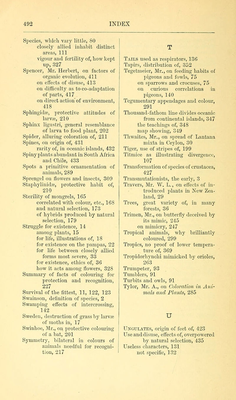 Species, which vary little, 80 closely allied inhabit distinct areas, 111 vigour and fertility of, how kept up,327 Spencer, Mr. Herbert, on factors of organic evolution, 411 on effects of disuse, 413 on difficulty as to co-adaptation of parts, 417 on direct action of environment, 418 Sphingidse, protective attitudes of larvse, 210 Sphinx ligustri, general resemblance of larva to food plant, 202 Spider, alluring coloration of, 211 Spines, on origin of, 431 rarity of, in oceanic islands, 432 Spiny plants abundant in South Africa and Chile, 433 Spots a primitive ornamentation of animals, 289 Sprengel on flowers and insects, 309 Staphylinidse, protective habit of, 210 Sterility of mongrels, 165 correlated with colour, etc., 168 and natural selection, 173 of hybrids produced by natural selection, 179 Struggle for existence, 14 among plants, 15 for life, illustrations of, 18 for existence on the pampas, 22 for life between closely allied forms most severe, 33 for existence, ethics of, 36 how it acts among flowers, 328 Summary of facts of colouring for protection and recognition, 227 Survival of the fittest, 11, 122, 123 Swainson, definition of species, 2 Swamping effects of intercrossing, 142 Sweden, destruction of grass by larva? of moths in, 17 Swinhoe, Mr., on protective colouring of a bat, 201 Symmetry, bilateral in colours of animals needful for recogni- tion, 217 Tails used as respirators, 136 Tapirs, distribution of, 352 Tegetmeier, Mr., on feeding habits of pigeons and fowls, 75 on sparrows and crocuses, 75 on curious correlations in pigeons, 140 Tegumentary appendages and colour, 291 Thousand-fathom line divides oceanic from continental islands, 347 the teachings of, 34S map showing, 349 Thwaites, Mr., on spread of Lantana mixta in Ceylon, 30 Tiger, use of stripes of, 199 Titmice as illustrating divergence, 107 Transformation of species of Crustacea, 427 Transmutationists, the early, 3 Travers, Mr. W. L., on effects of in- troduced plants in New Zea- land, 29 Trees, great variety of, in many forests, 36 Trimen, Mr., on butterfly deceived by its mimic, 245 on mimicry, 247 Tropical animals, why brilliantly coloured, 299 Tropics, no proof of loAver tempera- ture of, 369 Tropidorhynchi mimicked by orioles, 263 Trumpeter, 93 Tumblers, 91 Turbits and owls, 91 Tylor, Mr. A., on Coloration in Ani- mals and Plants, 285 U Ungulates, origin of feet of, 423 Use and disuse, effects of, overpowered by natural selection, 435 Useless characters, 131 not specific, 132