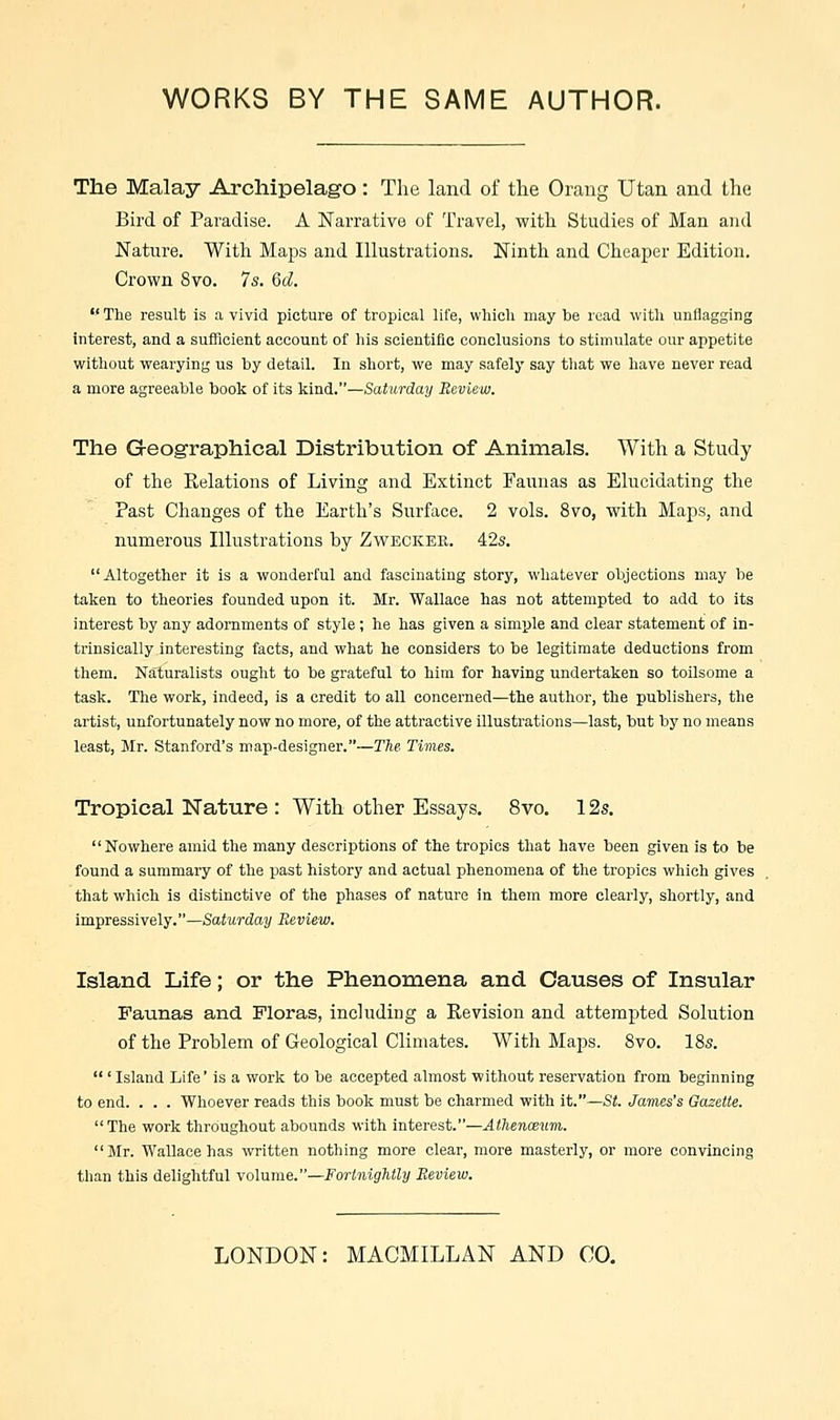 The Malay Archipelago : The land of the Orang Utan and the Bird of Paradise. A Narrative of Travel, with Studies of Man and Nature. With Maps and Illustrations. Ninth and Cheaper Edition. Crown 8vo. 7s. Qd. The result is a vivid picture of tropical life, which may be read with unflagging interest, and a sufficient account of his scientific conclusions to stimulate our appetite without wearying us by detail. In short, we may safely say that we have never read a more agreeable book of its kind.—Saturday Review. The Geographical Distribution of Animals. With a Study of the Relations of Living and Extinct Faunas as Elucidating the Past Changes of the Earth's Surface. 2 vols. 8vo, with Maps, and numerous Illustrations by Zweckee.. 42s. Altogether it is a wonderful and fascinating story, whatever objections may be taken to theories founded upon it. Mr. Wallace has not attempted to add to its interest by any adornments of style; he has given a simple and clear statement of in- trinsically interesting facts, and what he considers to be legitimate deductions from them. Naturalists ought to be grateful to him for having undertaken so toilsome a task. The work, indeed, is a credit to all concerned—the author, the publishers, the artist, unfortunately now no more, of the attractive illustrations—last, but by no means least, Mr. Stanford's map-designer.—The. Times. Tropical Nature : With other Essays. 8vo. 12s. Nowhere amid the many descriptions of the tropics that have been given is to be found a summary of the past history and actual phenomena of the tropics which gives that which is distinctive of the phases of nature in them more clearly, shortly, and impressively.—Saturday Review. Island Life; or the Phenomena and Causes of Insular Faunas and. Floras, including a Revision and attempted Solution of the Problem of Geological Climates. With Maps. 8vo. 18s. ' Island Life' is a work to be accepted almost without reservation from beginning to end. . . . Whoever reads this book must be charmed with it.—St. James's Gazette. The work throughout abounds with interest.—Athenaeum. Mr. Wallace has written nothing more clear, more masterly, or more convincing than this delightful volume.—Fortnightly Review. LONDON: MACMILLAN AND CO.