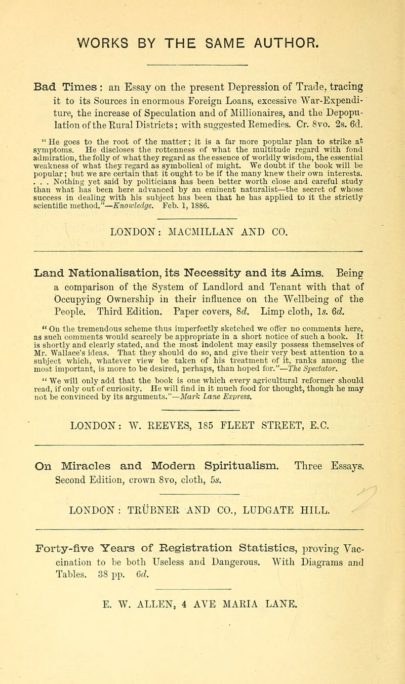 Bad Times : an Essay on the present Depression of Trade, tracing it to its Sources in enormous Foreign Loans, excessive War-Expendi- ture, the increase of Speculation and of Millionaires, and the Depopu- lation of the Rural Districts; with suggested Remedies. Cr. 8vo. 2s. 6d.  He goes to the root of the matter; it is a far more popular plan to strike at symptoms. He discloses the rottenness of what the multitude regard with fond admiration, the folly of what they regard as the essence of worldly wisdom, the essential weakness of what they regard as symbolical of might. We doubt if the book will be popular; but we are certain that it ought to be if the many knew their own interests. . . . Nothing yet said by politicians has been better worth close and careful study than what has been here advanced by an eminent naturalist—the secret of whose success in dealing with his subject has been that he has applied to it the strictly scientific method.—Knowledge. Feb. 1, 1S86. LONDON: MACMILLAN AND CO. Land Nationalisation, its Necessity and its Aims. Being a comparison of the System of Landlord and Tenant with that of Occupying Ownership in their influence on the Wellbeing of the People. Third Edition. Paper covers, 8d. Limp cloth, Is. 6d.  On the tremendous scheme thus imperfectly sketched we offer no comments here, as such comments would scarcely be appropriate in a short notice of such a book. It is shortly and clearly stated, and the most indolent may easily possess themselves of Mr. Wallace's ideas. That they should do so, and give their very best attention to a subject which, whatever view be taken of his treatment of it, ranks among the most important, is more to be desired, perhaps, than hoped for.—The Spectator.  We will only add that the book is one which every agricultural reformer should read, if only out of curiosity. He will find in it much food for thought, though he may not be convinced by its arguments.—Mark Lane Express. LONDON: W. REEVES, 185 FLEET STREET, E.C. On Miracles and Modern Spiritualism. Three Essays. Second Edition, crown 8vo, cloth, 5s. LONDON : TRUBNER AND CO., LUDGATE HILL. Forty-five Years of Registration Statistics, proving Vac- cination to be both Useless and Dangerous. With Diagrams and Tables. 38 pp. M. E. W. ALLEN, 4 AVE MARIA LANE.