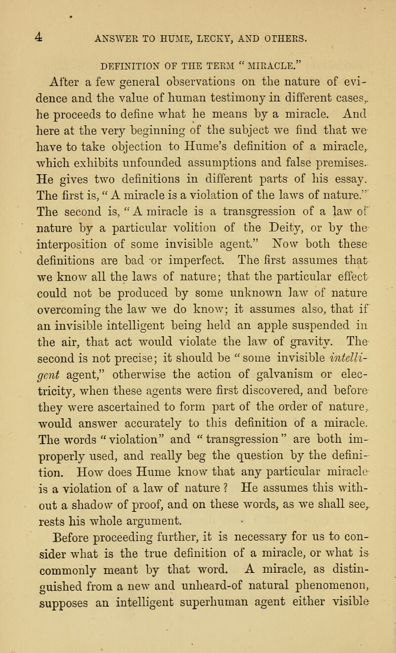 DEFINITION OF THE TERM  MIRACLE. After a few general observations on the nature of evi- dence and the value of human testimony in different cases^ he proceeds to define what he means by a miracle. And here at the very beginning of the subject we find that we have to take objection to Hume's definition of a miracle, which exhibits unfounded assumptions and false premises. He gives two definitions in different parts of his essay. The first is, A miracle is a violation of the laws of nature. The second is,  A miracle is a transgression of a law of nature by a particular volition of the Deity, or by the interposition of some invisible agent. 'Now both these definitions are bad or imperfect. The first assumes that we know all the laws of nature; that the particular effect could not be produced by some unknoAvn law of nature overcoming the law we do know; it assumes also, that if an invisible intelligent being held an apple suspended in the air, that act would violate the law of gravity. The second is not precise; it should be some invisible intelli- gent agent, otherwise the action of galvanism or elec- tricity, when these agents were first discovered, and before they were ascertained to form part of the order of nature, would answer accurately to this definition of a miracle. The words violation and transgression are both im- properly used, and really beg the question by the defini- tion. How does Hume know that any particular miracle is a violation of a law of nature ? He assumes this with- out a shadow of proof, and on these words, as we shall see,, rests his whole argument. Before proceeding further, it is necessary for us to con- sider what is the true definition of a miracle, or what is commonly meant by that word. A miracle, as distin- guished from a new and unheard-of natural phenomenon, supposes an intelligent superhuman agent either visible