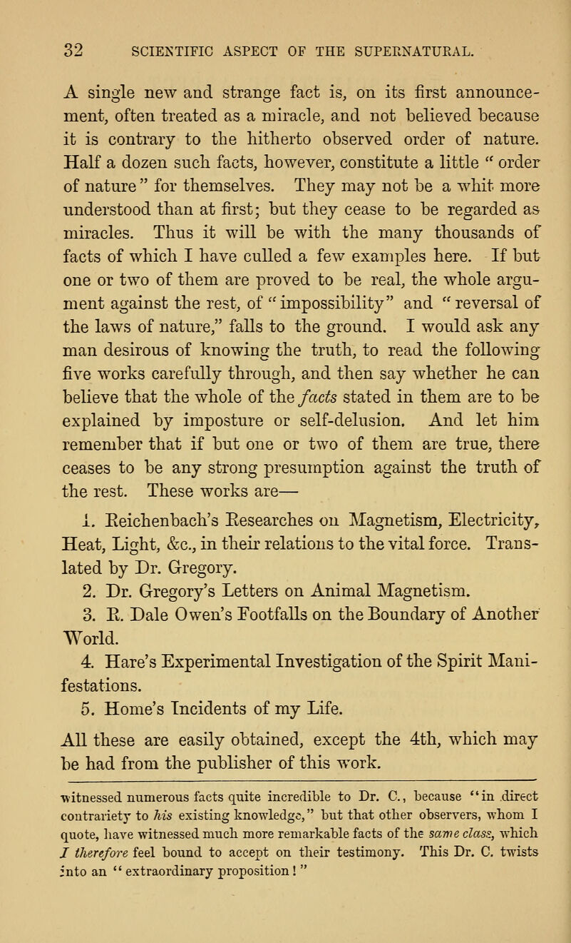 A single new and strange fact is, on its first announce- ment, often treated as a miracle, and not believed because it is contrary to the hitherto observed order of nature. HaK a dozen such facts, however, constitute a little '' order of nature  for themselves. They may not be a whit more understood than at first; but they cease to be regarded a& miracles. Thus it will be with the many thousands of facts of which I have culled a few examples here. If but one or two of them are proved to be real, the whole argu- ment against the rest, of impossibility and reversal of the laws of nature, falls to the ground. I would ask any man desirous of knowing the truth, to read the following five works carefully through, and then say whether he can believe that the whole of the facts stated in them are to be explained by imposture or self-delusion. And let him remember that if but one or two of them are true, there ceases to be any strong presumption against the truth of the rest. These works are— i. Eeichenbach's Eesearches on Magnetism, Electricity, Heat, Light, &c., in their relations to the vital force. Trans- lated by Dr. Gregory. 2. Dr. Gregory's Letters on Animal Magnetism. 3. E. Dale Owen's Footfalls on the Boundary of Another World. 4. Hare's Experimental Investigation of the Spirit Mani- festations. 5. Home's Incidents of my Life. AU these are easily obtained, except the 4th, which may be had from the publisher of this work. witnessed numerous facts quite incredible to Dr. C, because in .direct contrariety to Tiis existing knowledge, but that other observers, whom I quote, liave witnessed much more remarkable facts of the same class., which / therefore feel bound to accept on their testimony. This Dr. C. twists into an  extraordinary proposition! 