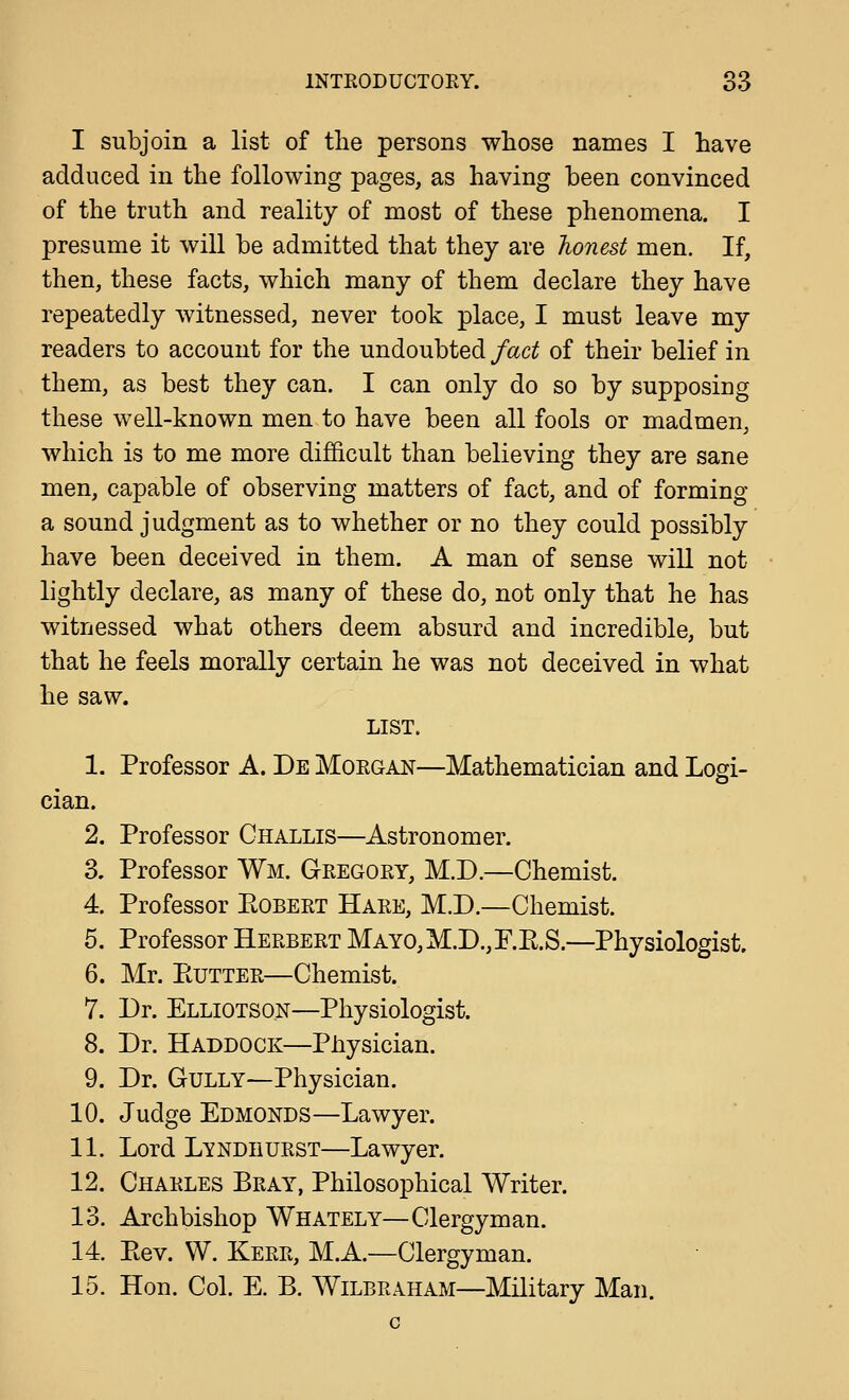 I subjoin a list of the persons whose names I have adduced in the following pages, as having been convinced of the truth and reality of most of these phenomena. I presume it will be admitted that they are honest men. If, then, these facts, which many of them declare they have repeatedly witnessed, never took place, I must leave my readers to account for the undoubted fact of their belief in them, as best they can. I can only do so by supposing these well-known men to have been all fools or madmen, which is to me more difficult than believing they are sane men, capable of observing matters of fact, and of forming a sound judgment as to whether or no they could possibly have been deceived in them. A man of sense will not lightly declare, as many of these do, not only that he has witnessed what others deem absurd and incredible, but that he feels morally certain he was not deceived in what he saw. LIST. 1. Professor A. De Morgan—Mathematician and Logi- cian. 2. Professor Challis—Astronomer. 3. Professor Wm. Gregory, M.D.—Chemist. 4. Professor PtOBERT Hare, M.D.—Chemist. 5. Professor Herbert MAYO,M.D.,r.E.S.—Physiologist. 6. Mr. PvUTTER—Chemist. 7. Dr. Elliotso.n—Physiologist. 8. Dr. Haddock—Physician. 9. Dr. Gully—Physician. 10. Judge Edmonds—Lawyer. 11. Lord Lyndhurst—Lawyer. 12. Charles Bray, Philosophical Writer. 13. Archbishop Whately—Clergyman. 14. Ptev. W. Kerr, M.A.—Clergyman. 15. Hon. Col. E. B. Wilbraham—Military Man.