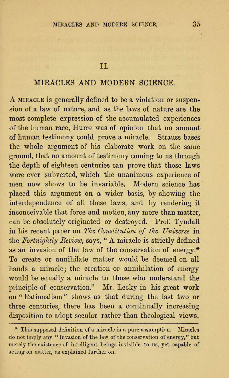 II. MIEACLES AND MODERN SCIENCE. A MIRACLE is generally defined to be a violation or suspen- sion of a law of nature, and as the laws of nature are the most complete expression of the accumulated experiences of the human race, Hume was of opinion that no amount of human testimony could prove a miracle. Strauss bases the whole argument of his elaborate work on the same ground, that no amount of testimony coming to us through the depth of eighteen centuries can prove that those laws Avere ever subverted, which the unanimous experience of men now shows to be invariable. Modern science has placed this argument on a wider basis, by showing the interdependence of all these laws, and by rendering it inconceivable that force and motion, any more than matter, can be absolutely originated or destroyed. Prof. Tyndall in his recent paper on The Constitution of the Universe in the Fortnightly JRevieio, says,  A miracle is strictly defined as an invasion of the law of the conservation of energy.* To create or annihilate matter would be deemed on all hands a miracle; the creation or annihilation of energy would be equally a miracle to those who understand the principle of conservation. Mr. Lecky in his great work on  Eationalism shows us that during the last two or three centuries, there has been a continually increasing disposition to adopt secular rather than theological views, * This supposed definition of a miracle is a pure assumption. Miracles do not imply any  invasion of the law of the conservation of energy,but merely the existence of intelligent beings invisible to us, yet capable of acting on matter, as explained further on.