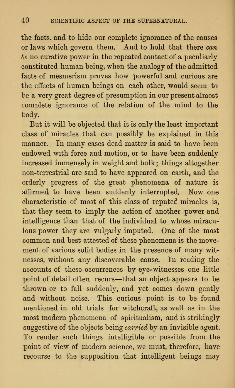 the facts, and to hide our complete ignorance of the causes or laws which govern them. And to hold that there can he no curative power in the repeated contact of a peculiarly constituted human heing, when the analogy of the admitted facts of mesmerism proves how powerful and curious are the effects of human beings on each other, would seem to be a very great degree of presumption in our present almost complete ignorance of the relation of the mind to the body. But it will be objected that it is only the least important class of miracles that can possibly be explained in this manner. In many cases dead matter is said to have been endowed with force and motion, or to have been suddenly increased immensely in weight and bulk; things altogether non-terrestrial are said to have appeared on earth, and the orderly progress of the great phenomena of nature is afi&rmed to have been suddenly interrupted, ISTow one characteristic of most of this class of reputed miracles is, that they seem to imply the action of another power and intelligence than that of the individual to whose miracu- lous power they are vulgarly imputed. One of the most common and best attested of these phenomena is the move- ment of various solid bodies in the presence of many wit- nesses, without any discoverable cause. In reading the accounts of these occurrences by eye-witnesses one little point of detail often recurs—that an object appears to be thrown or to fall suddenly, and yet comes down gently and without noise. This curious point is to be found mentioned in old trials for witchcraft, as well as in the most modern phenomena of spiritualism, and is strikingly suggestive of the objects being carried by an invisible agent. To render such things intelligible or possible from the point of view of modern science, we must, therefore, have recourse to the supposition that intelligent beings may