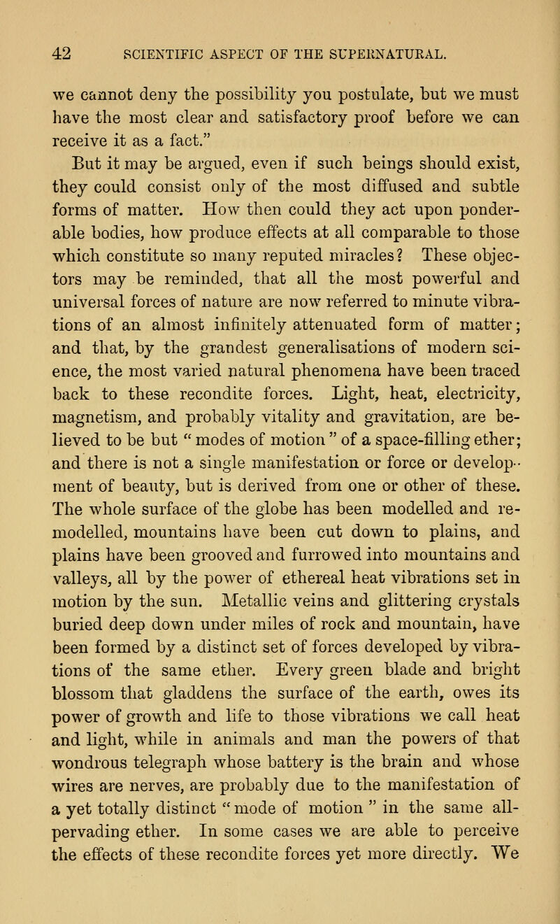 we cannot deny the possibility you postulate, but we must have the most clear and satisfactory proof before we can receive it as a fact. But it may be argued, even if such beings should exist, they could consist only of the most diffused and subtle forms of matter. How then could they act upon ponder- able bodies, how produce effects at all comparable to those which constitute so many reputed miracles? These objec- tors may be reminded, that all the most powerful and universal forces of nature are now referred to minute vibra- tions of an almost infinitely attenuated form of matter; and that, by the grandest generalisations of modern sci- ence, the most varied natural phenomena have been traced back to these recondite forces. Light, heat, electricity, magnetism, and probably vitality and gravitation, are be- lieved to be but  modes of motion  of a space-filling ether; and there is not a single manifestation or force or develop-• ment of beauty, but is derived from one or other of these. The whole surface of the globe has been modelled and re- modelled, mountains have been cut down to plains, and plains have been grooved and furrowed into mountains and valleys, all by the power of ethereal heat vibrations set in motion by the sun. Metallic veins and glittering crystals buried deep down under miles of rock and mountain, have been formed by a distinct set of forces developed by vibra- tions of the same ether. Every green blade and bright blossom that gladdens the surface of the earth, owes its power of growth and life to those vibrations we call heat and light, while in animals and man the powers of that wondrous telegraph whose battery is the brain and whose wires are nerves, are probably due to the manifestation of a yet totally distinct mode of motion  in the same all- pervading ether. In some cases we are able to perceive the effects of these recondite forces yet more directly. We