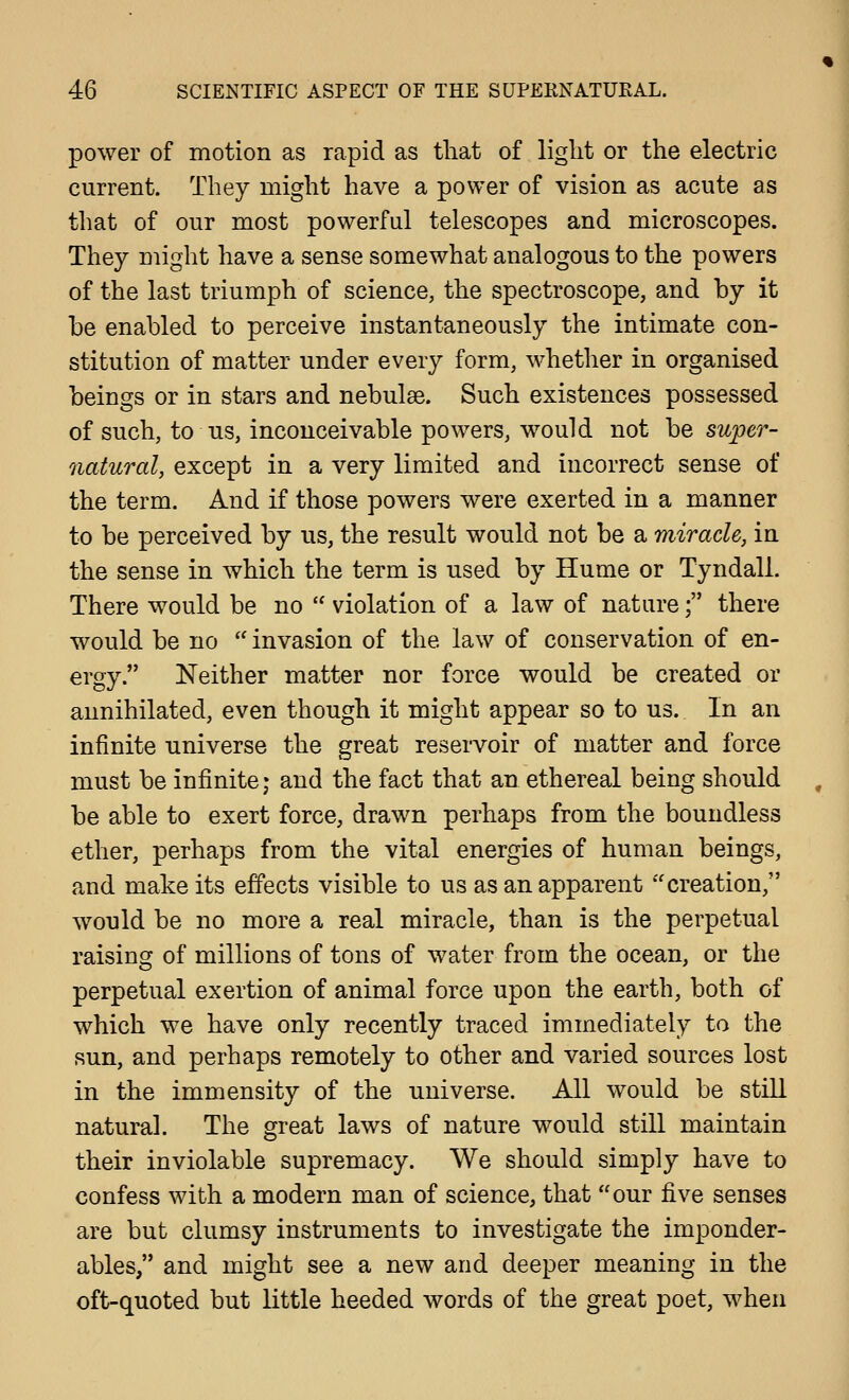 power of motion as rapid as tliat of light or the electric current. They might have a power of vision as acute as that of our most powerful telescopes and microscopes. They might have a sense somewhat analogous to the powers of the last triumph of science, the spectroscope, and by it be enabled to perceive instantaneously the intimate con- stitution of matter under every form, whether in organised beings or in stars and nebulae. Such existences possessed of such, to us, inconceivable powers, would not be super- natural, except in a very limited and incorrect sense of the term. And if those powers were exerted in a manner to be perceived by us, the result would not be a miracle, in the sense in which the term is used by Hume or Tyndall. There would be no  violation of a law of nature; there would be no  invasion of the law of conservation of en- ergy. Neither matter nor force would be created or annihilated, even though it might appear so to us. In an infinite universe the great reservoir of matter and force must be infinite; and the fact that an ethereal being should be able to exert force, drawn perhaps from the boundless ether, perhaps from the vital energies of human beings, and make its effects visible to us as an apparent creation, would be no more a real miracle, than is the perpetual raising of millions of tons of water from the ocean, or the perpetual exertion of animal force upon the earth, both of which we have only recently traced immediately to the sun, and perhaps remotely to other and varied sources lost in the immensity of the universe. All would be still natural. The great laws of nature would still maintain their inviolable supremacy. We should simply have to confess with a modern man of science, that our five senses are but clumsy instruments to investigate the imponder- ables, and might see a new and deeper meaning in the oft-quoted but little heeded words of the great poet, when