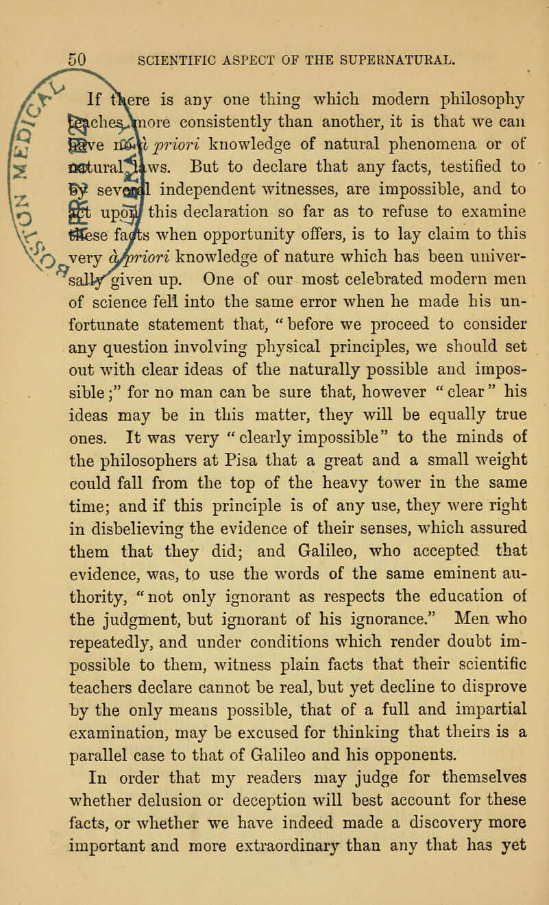 ti^ere is any one thing whicli modern philosophy lore consistently than another, it is that we can ^i priori knowledge of natural phenomena or of UQjtural^lws. But to declare that any facts, testified to |l independent witnesses, are impossible, and to this declaration so far as to refuse to examine ]s when opportunity offers, is to lay claim to this iriori knowledsfe of nature which has been univer- sally given up. One of our most celebrated modern men of science fell into the same error when he made his un- fortunate statement that,  before we proceed to consider any question involving physical principles, we should set out with clear ideas of the naturally possible and impos- sible; for no man can be sure that, however clear his ideas may be in this matter, they will be equally true ones. It was very  clearly impossible to the minds of the philosophers at Pisa that a great and a small weight could fall from the top of the heavy tower in the same time; and if this principle is of any use, they were right in disbelieving the evidence of their senses, which assured them that they did; and Galileo, who accepted that evidence, was, to use the words of the same eminent au- thority, not only ignorant as respects the education of the judgment, but ignorant of his ignorance. Men who repeatedly, and under conditions which render doubt im- possible to them, witness plain facts that their scientific teachers declare cannot be real, but yet decline to disprove by the only means possible, that of a full and impartial examination, may be excused for thinking that theirs is a parallel case to that of Galileo and his opponents. In order that my readers may judge for themselves whether delusion or deception will best account for these facts, or whether we have indeed made a discovery more important and more extraordinary than any that has yet