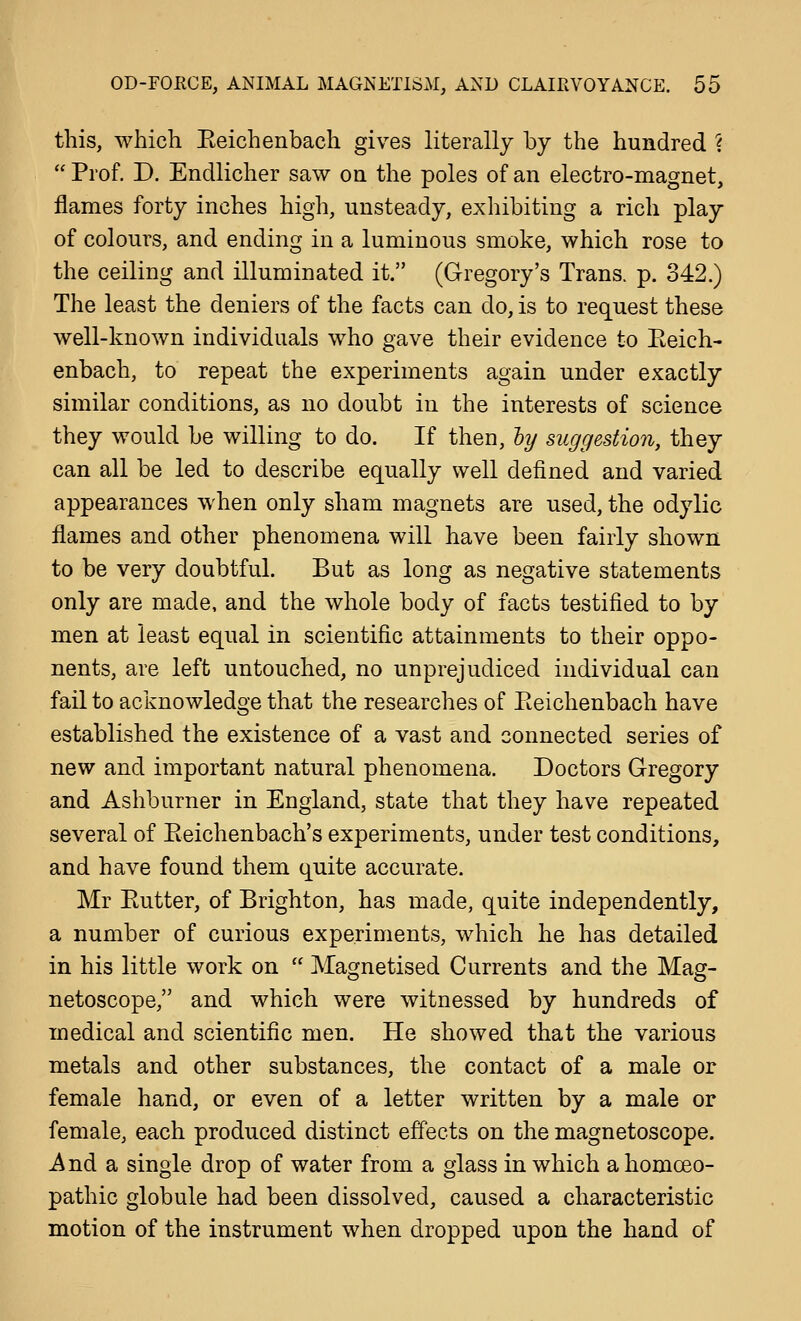 this, which Eeichenbach gives literally by the hundred ?  Prof. D. Endlicher saw on the poles of an electro-magnet, flames forty inches high, unsteady, exhibiting a rich play of colours, and ending in a luminous smoke, which rose to the ceiling and illuminated it. (Gregory's Trans, p. 342.) The least the deniers of the facts can do, is to request these well-known individuals who gave their evidence to Eeich- enbach, to repeat the experiments again under exactly similar conditions, as no doubt in the interests of science they would be willing to do. If then, hy suggestion, they can all be led to describe equally well defined and varied appearances when only sham magnets are used, the odylic flames and other phenomena will have been fairly shown to be very doubtful. But as long as negative statements only are made, and the whole body of facts testified to by men at least equal in scientific attainments to their oppo- nents, are left untouched, no unprejudiced individual can fail to acknowledge that the researches of Eeichenbach have established the existence of a vast and connected series of new and important natural phenomena. Doctors Gregory and Ashburner in England, state that they have repeated several of Eeichenbach's experiments, under test conditions, and have found them quite accurate. Mr Eutter, of Brighton, has made, quite independently, a number of curious experiments, which he has detailed in his little work on  Magnetised Currents and the Mag- netoscope, and which were witnessed by hundreds of medical and scientific men. He showed that the various metals and other substances, the contact of a male or female hand, or even of a letter written by a male or female, each produced distinct effects on the magnetoscope. ^ nd a single drop of water from a glass in which a homoeo- pathic globule had been dissolved, caused a characteristic motion of the instrument when dropped upon the hand of