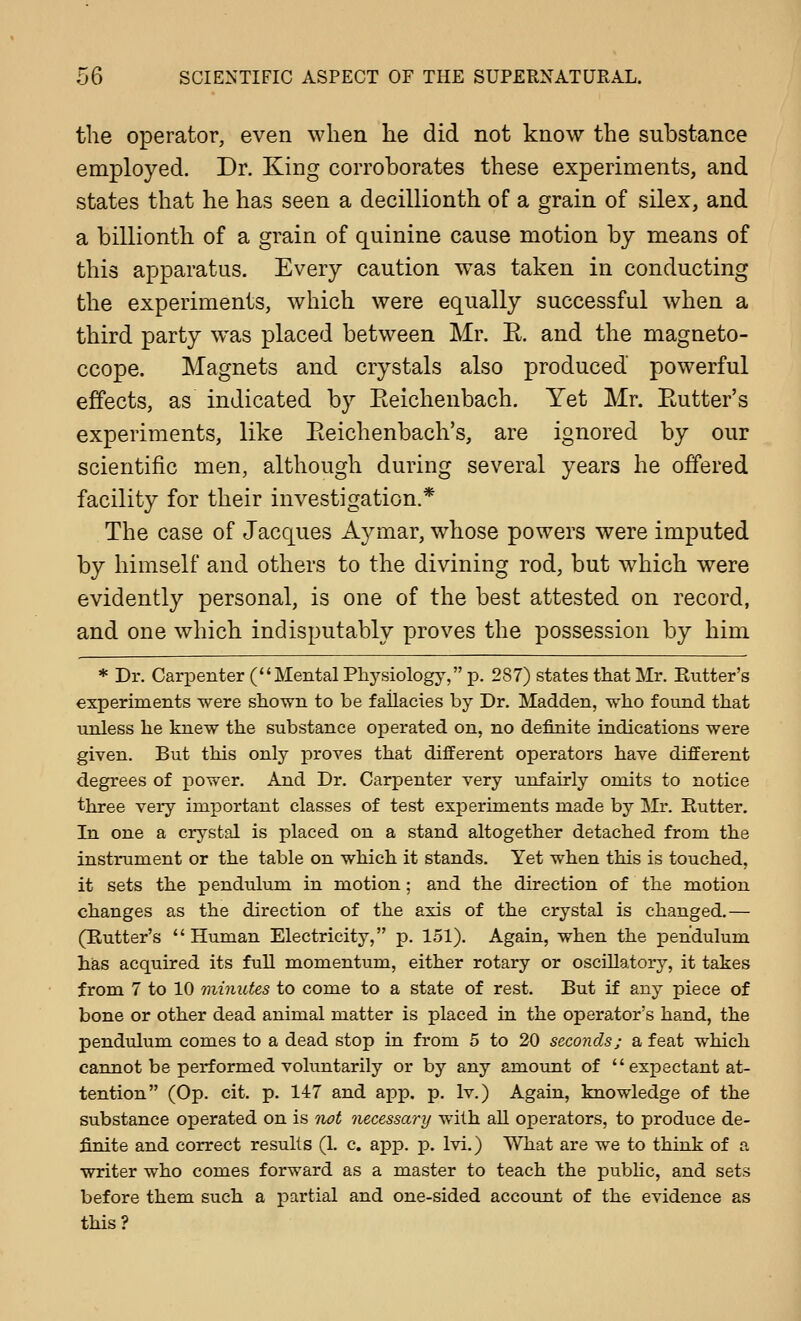 the operator, even when he did not know the substance employed. Dr. King corroborates these experiments, and states that he has seen a decillionth of a grain of silex, and a billionth of a grain of quinine cause motion by means of this apparatus. Every caution w^as taken in conducting the experiments, which were equally successful when a third party was placed between Mr. E. and the magneto- ccope. Magnets and crystals also produced powerful effects, as indicated by Eeichenbach. Yet Mr. Eutter's experiments, like Eeichenbach's, are ignored by our scientific men, although during several years he offered facility for their investigation.* The case of Jacques A^^mar, whose powers were imputed by himself and others to the divining rod, but which were evidently personal, is one of the best attested on record, and one which indisputably proves the possession by him * Dr. Carpenter (Mental Physiology, p. 287) states that Mr. Butter's experiments were shown to be fallacies by Dr. Madden, who found that unless he knew the substance ojDerated on, no definite indications were given. But this only proves that different operators have different degrees of power. And Dr. Carpenter very unfairly omits to notice three very important classes of test experiments made by Mr. Butter. In one a crystal is placed on a stand altogether detached from the instrument or the table on which it stands. Yet when this is touched, it sets the pendulum in motion; and the direction of the motion changes as the direction of the axis of the crystal is changed.— (Butter's Human Electricity, p. 151). Again, when the pendulum has acquired its full momentum, either rotary or oscillatory, it takes from 7 to 10 'minutes to come to a state of rest. But if any piece of bone or other dead animal matter is placed in the operator's hand, the pendulum comes to a dead stop in from 5 to 20 secojids; a feat which cannot be performed voluntarily or by any amount of  expectant at- tention (Op. cit. p. 147 and app. p. Iv.) Again, knowledge of the substance operated on is not necessary with all operators, to produce de- finite and correct results (1. c. app. p. Ivi.) What are we to think of a writer who comes forward as a master to teach the pubhc, and sets before them such a partial and one-sided account of the evidence as this?