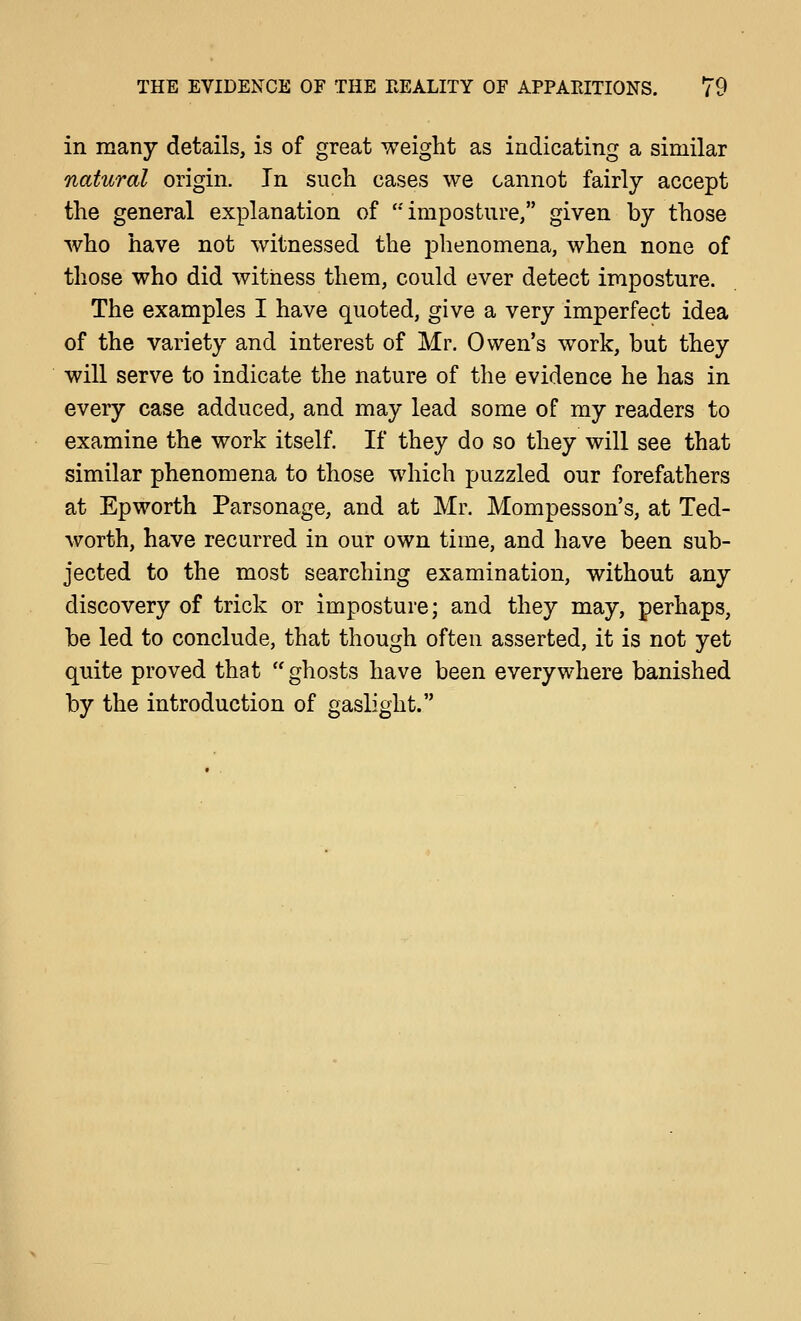 in many details, is of great weight as indicating a similar natural origin. In such cases we cannot fairly accept the general explanation of *'imposture, given by those who have not witnessed the phenomena, when none of those who did witness them, could ever detect imposture. The examples I have quoted, give a very imperfect idea of the variety and interest of Mr. Owen's work, but they will serve to indicate the nature of the evidence he has in every case adduced, and may lead some of my readers to examine the work itself. If they do so they will see that similar phenomena to those which puzzled our forefathers at Epworth Parsonage, and at Mr. Mompesson's, at Ted- worth, have recurred in our own time, and have been sub- jected to the most searching examination, without any discovery of trick or imposture; and they may, perhaps, be led to conclude, that though often asserted, it is not yet quite proved that ghosts have been everywhere banished by the introduction of gaslight.