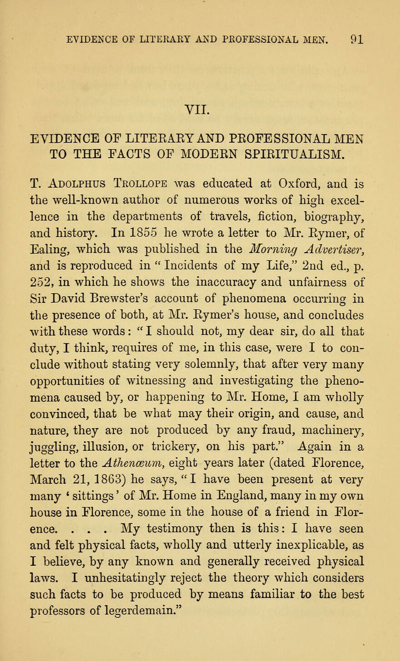 VII. EVIDENCE OF LITEEAEY AND PEOFESSIONAL MEN TO THE FACTS OF MODEEN SPIEITUALISM. T. Adolphus Trollope was educated at Oxford, and is the well-known author of numerous works of high excel- lence in the departments of travels, fiction, biography, and history. In 1855 he wrote a letter to Mr. Eymer, of Ealing, which was published in the Morning Advertiser, and is reproduced in  Incidents of my Life, 2nd ed., p. 252, in which he shows the inaccuracy and unfairness of Sir David Brewster's account of phenomena occurring in the presence of both, at Mr. Eymer's house, and concludes with these words:  I should not, my dear sir, do all that duty, I think, requires of me, in this case, were I to con- clude without stating very solemnly, that after very many opportunities of witnessing and investigating the pheno- mena caused by, or happening to Mr. Home, I am wholly convinced, that be what may their origin, and cause, and nature, they are not produced by any fraud, machinery, juggling, illusion, or trickery, on his part. Again in a letter to the Athenceum, eight years later (dated Florence, March 21, 1863) he says, I have been present at very many * sittings' of Mr. Home in England, many in my own house in Florence, some in the house of a friend in Flor- ence. . . . My testimony then is this: I have seen and felt physical facts, wholly and utterly inexplicable, as I believe, by any known and generally received physical laws. I unhesitatingly reject the theory which considers such facts to be produced by means familiar to the best professors of legerdemain.