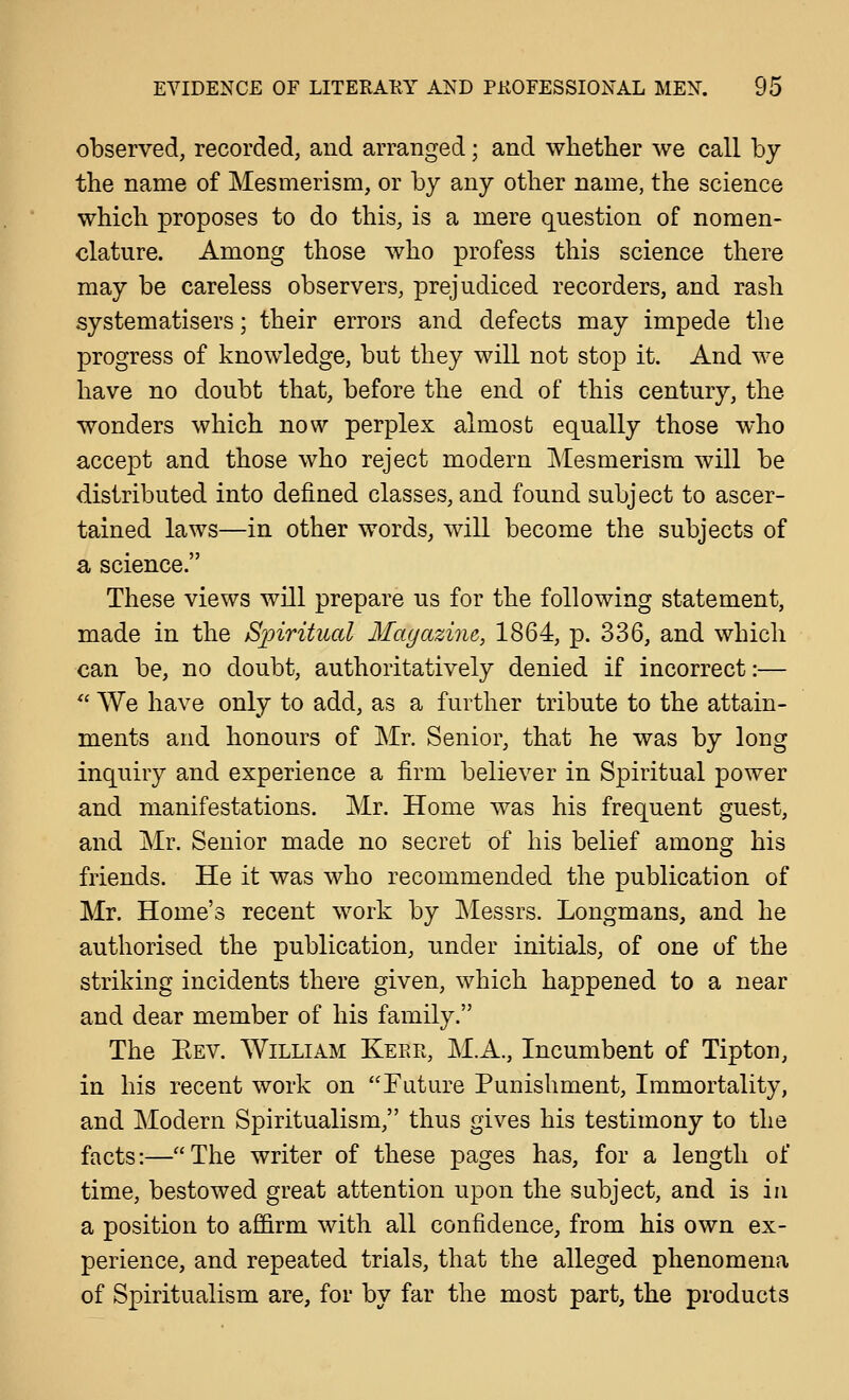 observed, recorded, and arranged; and wlietlier we call by the name of Mesmerism, or by any other name, the science which proposes to do this, is a mere question of nomen- clature. Among those who profess this science there may be careless observers, prejudiced recorders, and rash systematisers; their errors and defects may impede the progress of knowledge, but they will not stop it. And we have no doubt that, before the end of this century, the wonders which now perplex almost equally those who accept and those who reject modern Mesmerism will be distributed into defined classes, and found subject to ascer- tained laws—in other words, will become the subjects of a science. These views will prepare us for the following statement, made in the Sjnritual Mayazine, 1864, p. 336, and which can be, no doubt, authoritatively denied if incorrect:—  We have only to add, as a further tribute to the attain- ments and honours of Mr. Senior, that he was by long inquiry and experience a firm believer in Spiritual power and manifestations. Mr. Home was his frequent guest, and Mr. Senior made no secret of his belief among his friends. He it was who recommended the publication of Mr. Home's recent work by Messrs. Longmans, and he authorised the publication, under initials, of one of the striking incidents there given, which happened to a near and dear member of his family. The Bev. William Kerr, M.A., Incumbent of Tipton, in his recent work on Future Punishment, Immortality, and Modern Spiritualism, thus gives his testimony to the facts:—The writer of these pages has, for a length of time, bestowed great attention upon the subject, and is in a position to af&rm with all confidence, from his own ex- perience, and repeated trials, that the alleged phenomena of Spiritualism are, for by far the most part, the products