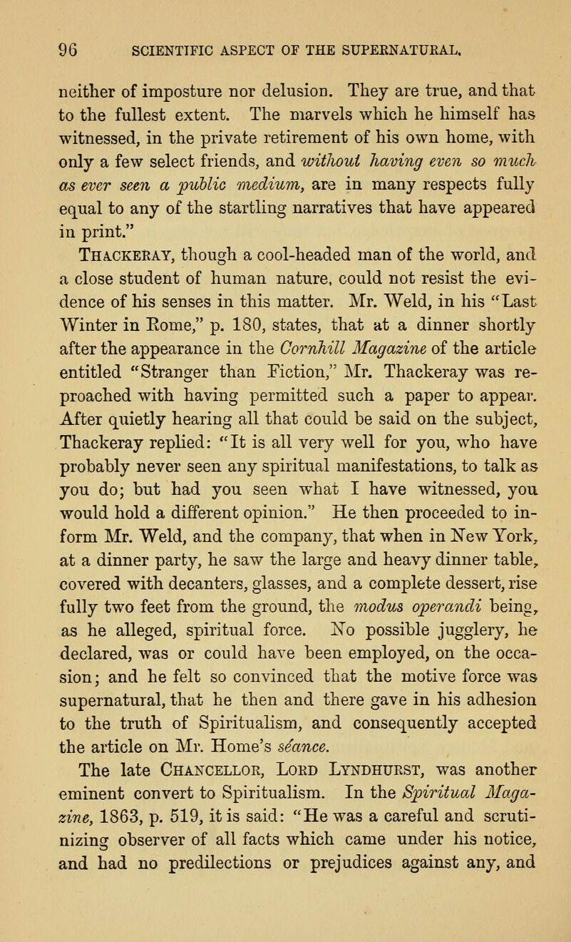 neither of imposture nor delusion. They are true, and that to the fullest extent. The marvels which he himself has witnessed, in the private retirement of his own home, with only a few select friends, and without having even so much- as ever seen a puNic medium, are in many respects fully equal to any of the startling narratives that have appeared in print. Thackeray, though a cool-headed man of the world, and a close student of human nature, could not resist the evi- dence of his senses in this matter. Mr. Weld, in his Last Winter in Eome, p. 180, states, that at a dinner shortly after the appearance in the Cornhill Magazine of the article entitled Stranger than Fiction, Mr. Thackeray was re- proached with having permitted such a paper to appear. After quietly hearing all that could be said on the subject, Thackeray replied: It is all very well for you, who have probably never seen any spiritual manifestations, to talk as you do; but had you seen what I have witnessed, you would hold a different opinion. He then proceeded to in- form Mr. Weld, and the company, that when in New York, at a dinner party, he saw the large and heavy dinner table, covered with decanters, glasses, and a complete dessert, rise fully two feet from the ground, the 7nodus operandi being, as he alleged, spiritual force. Is'o possible jugglery, he <ieclared, was or could have been employed, on the occa- sion ; and he felt so convinced that the motive force was supernatural, that he then and there gave in his adhesion to the truth of Spiritualism, and consequently accepted the article on Mr. Home's seance. The late Chancellor, Lord Lyndhurst, was another eminent convert to Spiritualism. In the Spiritual Maga- zine, 1863, p. 519, it is said: He was a careful and scruti- nizing observer of all facts which came under his notice, and had no predilections or prejudices against any, and