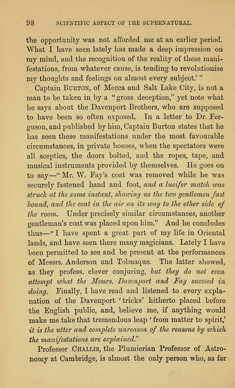 the opportunity was not afforded me at an earlier period. What I have seen lately has made a deep impression on my mind, and the recognition of the reality of these mani- festations, from whatever cause, is tending to revolutionise my thoughts and feelings on almost every subject.'  Captain Burton, of Mecca and Salt Lake City, is not a man to be taken in by a  gross deception, yet note what he says about the Davenport Brothers, who are supposed to have been so often exposed. In a letter to Dr. Fer- guson, and published by him. Captain Burton states that he has seen these manifestations under the most favourable circumstances, in private houses, when the spectators were all sceptics, the doors bolted, and the ropes, tape, and musical instruments provided by themselves. He goes on to say— Mr. W. Fay's coat was removed while he was securely fastened hand and foot, and a lucifer match was struck at the same instant, showing us the two gentlemen fast hound, and the coat in the air on its vjay to the other side of the room. Under precisely similar circumstances, another gentleman's coat was placed upon him. And he concludes thus— I have spent a great part of my life in Oriental lands, and have seen there many magicians. Lately I have been permitted to see and be present at the performances of Messrs. Anderson and Tolmaque. The latter showed, as they profess, clever conjuring, hut they do not even attemi^t vjhat the Messrs. Davenport and Fay succeed in doing. Finally, I have read and listened to every expla- nation of the Davenport 'tricks' hitherto placed before the English public, and, believe me, if anything would make me take that tremendous leap * from matter to spirit,' it is the setter and complete unreason of the reasons hy ivhich the manifestations are explainedr Professor Challis, the Plumierian Professor of Astro- nomy at Cambridge, is almost the only person who, as far