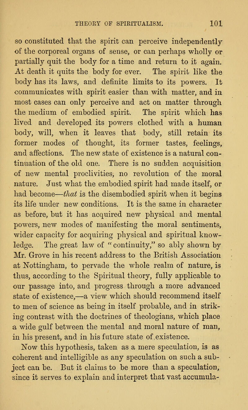 SO constituted tliat the spirit can perceive independently of the corporeal organs of sense, or can perhaps wholly or partially quit the body for a time and return to it again. At death it quits the body for ever. The spirit like the body has its laws, and definite limits to its powers. It communicates with spirit easier than with matter, and in most cases can only perceive and act on matter through the medium of embodied spirit. The spirit which has lived and developed its powers clothed with a human body, will, when it leaves that body, still retain its former modes of thought, its former tastes, feelings, and affections. The new state of existence is a natural con- tinuation of the old one. There is no sudden acquisition of new mental proclivities, no revolution of the moral nature. Just what the embodied spirit had made itself, or had become—that is the disembodied spirit when it begins its life under new conditions. It is the same in character as before, but it has acquired new physical and mental powers, new modes of manifesting the moral sentiments, wider capacity for acquiring physical and spiritual know- ledge. The great law of  continuity, so ably shown by Mr. Grove in his recent address to the British Association at Nottingham, to pervade the whole realm of nature, is thus, according to the Spiritual theory, fully applicable to our passage into, and progress through a more advanced state of existence,—a view which should recommend itself to men of science as being in itself probable, and in strik- ing contrast with the doctrines of theologians, which place a wide gulf between the mental and moral nature of man, in his present, and in his future state of existence. IN'ow this hypothesis, taken as a mere speculation, is as coherent and intelligible as any speculation on such a sub- ject can be. But it claims to be more than a speculation, since it serves to explain and interpret that vast accumula-