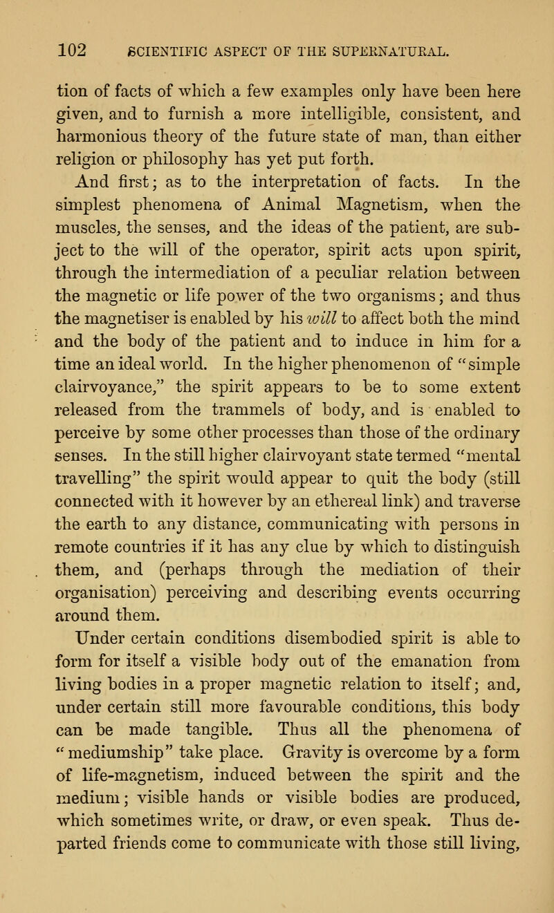 tion of facts of which a few examples only have been here given, and to furnish a more intelligible, consistent, and harmonious theory of the future state of man, than either religion or philosophy has yet put forth. And first; as to the interpretation of facts. In the simplest phenomena of Animal Magnetism, when the muscles, the senses, and the ideas of the patient, are sub- ject to the will of the operator, spirit acts upon spirit, through the intermediation of a peculiar relation between the magnetic or life power of the two organisms; and thus the magnetiser is enabled by his loill to affect both the mind and the body of the patient and to induce in him for a time an ideal world. In the higher phenomenon of  simple clairvoyance, the spirit appears to be to some extent released from the trammels of body, and is enabled to perceive by some other processes than those of the ordinary senses. In the still higher clairvoyant state termed mental travelling the spirit would appear to quit the body (still connected with it however by an ethereal link) and traverse the earth to any distance, communicating with persons in remote countries if it has any clue by which to distinguish them, and (perhaps through the mediation of their organisation) perceiving and describing events occurring around them. Under certain conditions disembodied spirit is able to form for itself a visible body out of the emanation from living bodies in a proper magnetic relation to itself; and, under certain still more favourable conditions, this body can be made tangible. Thus all the phenomena of  mediumship take place. Gravity is overcome by a form of life-magnetism, induced between the spirit and the medium; visible hands or visible bodies are produced, which sometimes write, or draw, or even speak. Thus de- parted friends come to communicate with those still living.