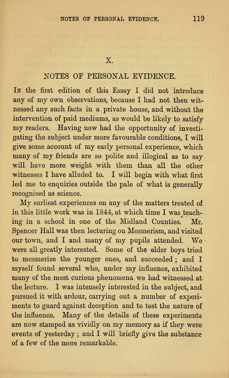 X. NOTES or PEESONAL EVIDENCE. In the first edition of this Essay I did not introduce any of my own observations, because I had not then wit- nessed any such facts in a private house, and without the intervention of paid mediums, as would be likely to satisfy my readers. Having now had the opportunity of investi- gating the subject under more favourable conditions, I wiU give some account of my early personal experience, which many of my friends are so polite and illogical as to say will have more weight with them than all the other witnesses I have alluded to. I will begin with what first led me to enquiries outside the pale of what is generally recognised as science. My earliest experiences on any of the matters treated of in this little work was in 1844, at which time I was teach- ing in a school in one of the Midland Counties. Mr. Spencer Hall was then lecturing on Mesmerism, and visited our town, and I and many of my pupils attended. We were all greatly interested. Some of the elder boys tried to mesmerize the younger ones, and succeeded ; and I myself found several who, under my influence, exhibited many of the most curious phenomena we had witnessed at the lecture. I was intensely interested in the subject, and pursued it with ardour, carrying out a number of experi- ments to guard against deception and to test the nature of the influence. Many of the details of these experiments are now stamped as vividly on my memory as if they were events of yesterday ; and I will briefly give the substance of a few of the more remarkable.