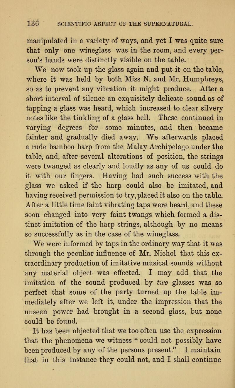 manipulated in a variety of ways, and yet I was quite sure that only one wineglass was in the room, and every per- son's hands were distinctly visible on the table. We now took up the glass again and put it on the table, where it was held by both Miss N. and Mr. Humphreys, so as to prevent any vibration it might produce. After a short interval of silence an exquisitely delicate sound as of tapping a glass was heard, which increased to clear silvery notes like the tinkling of a glass bell. These continued in varying degrees for some minutes, and then became fainter and gradually died away. We afterwards placed a rude bamboo harp from the Malay Archipelago under the table, and, after several alterations of position, the strings were twanged as clearly and loudly as any of us could do it with our finofers. Havinsr had such success with the glass we asked if the harp could also be imitated, and having received permission to try, placed it also on the table. After a little time faint vibrating taps were heard, and these soon changed into very faint twangs which formed a dis- tinct imitation of the harp strings, although by no means so successfully as in the case of the wineglass. We were informed by taps in the ordinary way that it was through the peculiar influence of Mr. Mchol that this ex- traordinary production of imitative musical sounds without any material object was effected. I may add that the imitation of the sound produced by two glasses was so perfect that some of the party turned up the table im- mediately after we left it, under the impression that the unseen power had brought in a second glass, but none could be found. It has been objected that we too often use the expression. that the phenomena we witness  could not possibly have been produced by any of the persons present. I maintain that in this instance they could not, and I shall continue