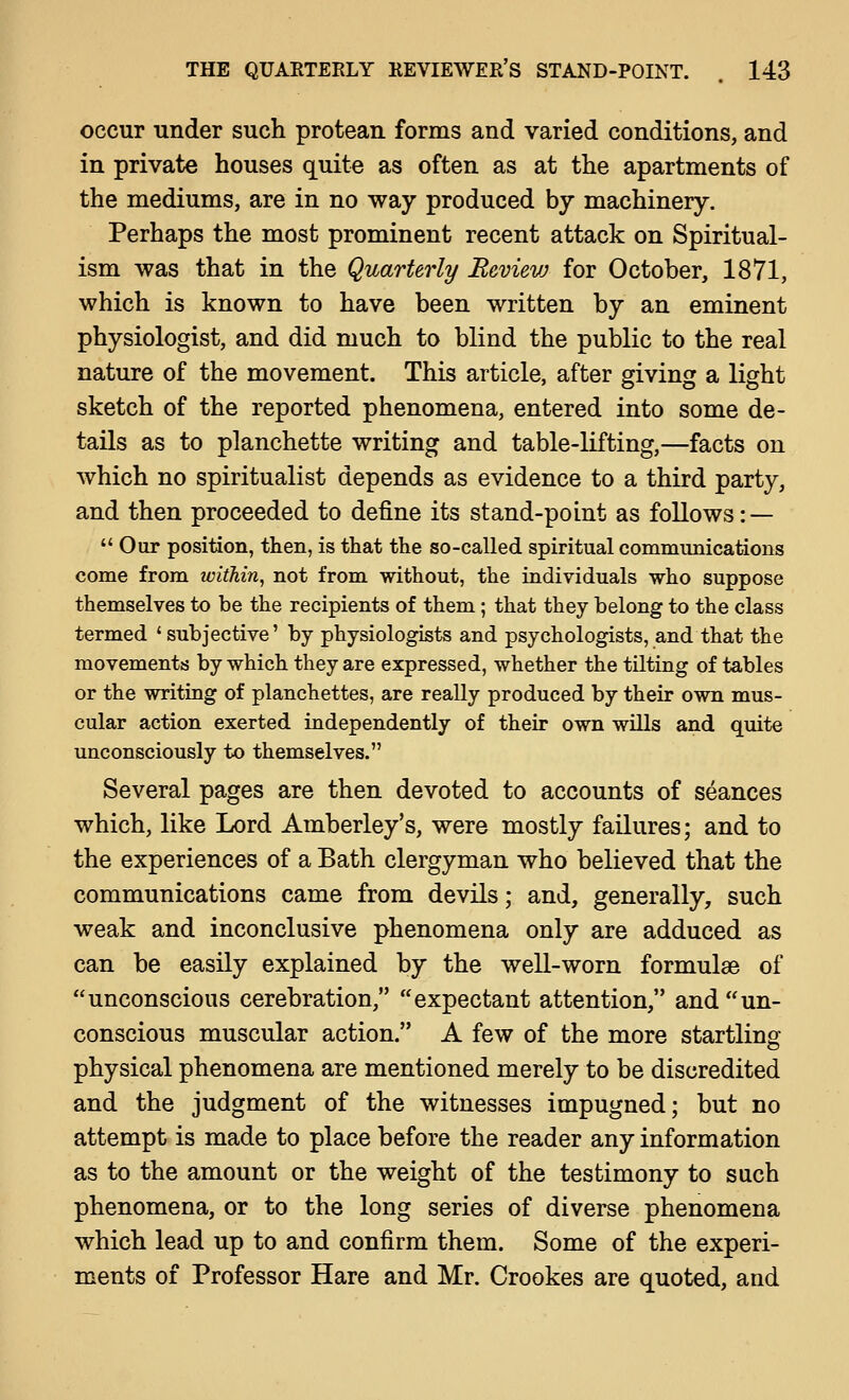 occur under such protean forms and varied conditions, and in private houses quite as often as at the apartments of the mediums, are in no way produced by machinery. Perhaps the most prominent recent attack on Spiritual- ism was that in the Quarterly Bevievj for October, 1871, which is known to have been written by an eminent physiologist, and did much to blind the public to the real nature of the movement. This article, after giving a light sketch of the reported phenomena, entered into some de- tails as to planchette writing and table-lifting,—facts on which no spiritualist depends as evidence to a third party, and then proceeded to define its stand-point as follows: —  Our position, then, is that the so-called spiritual communications come from within, not from without, the individuals who suppose themselves to be the recipients of them; that they belong to the class termed ' subjective' by physiologists and psychologists, and that the movements by which they are expressed, whether the tilting of tables or the writing of planchettes, are really produced by their own mus- cular action exerted independently of their own wills and quite unconsciously to themselves. Several pages are then devoted to accounts of seances which, like Lord Amberley's, were mostly failures; and to the experiences of a Bath clergyman who believed that the communications came from devils; and, generally, such weak and inconclusive phenomena only are adduced as can be easily explained by the well-worn formulae of unconscious cerebration, expectant attention, and un- conscious muscular action. A few of the more startlinof physical phenomena are mentioned merely to be discredited and the judgment of the witnesses impugned; but no attempt is made to place before the reader any information as to the amount or the weight of the testimony to such phenomena, or to the long series of diverse phenomena which lead up to and confirm them. Some of the experi- ments of Professor Hare and Mr. Crookes are quoted, and