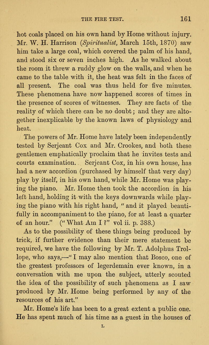 hot coals placed on his own hand by Home without injury. Mr. W. H. Harrison (Sjm^itualist, March 15th, 1870) saw him take a large coal, which covered the palm of his hand, and stood six or seven inches high. As he walked about the room it threw a ruddy glow on the walls, and when he came to the table with it, the heat was felt in the faces of all present. The coal was thus held for five minutes. These phenomena have now happened scores of times in the presence of scores of witnesses. They are facts of the reality of which there can be no doubt; and they are alto- gether inexplicable by the known laws of physiology and heat. The powers of Mr. Home have lately been independently tested by Serjeant Cox and Mr. Crookes, and both these gentlemen emphatically proclaim that he invites tests and courts examination., Serjeant Cox, in his own house, has had a new accordion (purchased by himself that very day) play by itself, in his own hand, while Mr. Home was play- ing the piano. Mr. Home then took the accordion in his left hand, holding it with the keys downwards while play- ing the piano with his right hand,  and it played beauti- fully in accompaniment to the piano, for at least a quarter of an hour. (What Am I ? vol ii. p. 388.) As to the possibility of these things being produced by trick, if further evidence than their mere statement be required, we have the following by Mr. T. Adolphus Trol- lope, who says,—• I may also mention that Bosco, one of the greatest professors of legerdemain ever known, in a conversation with me upon the subject, utterly scouted the idea of the possibility of such phenomena as I saw produced by Mr. Home being performed by any of the resources of his art. Mr. Home's life has been to a great extent a public one. He has spent much of his time as a guest in the houses of