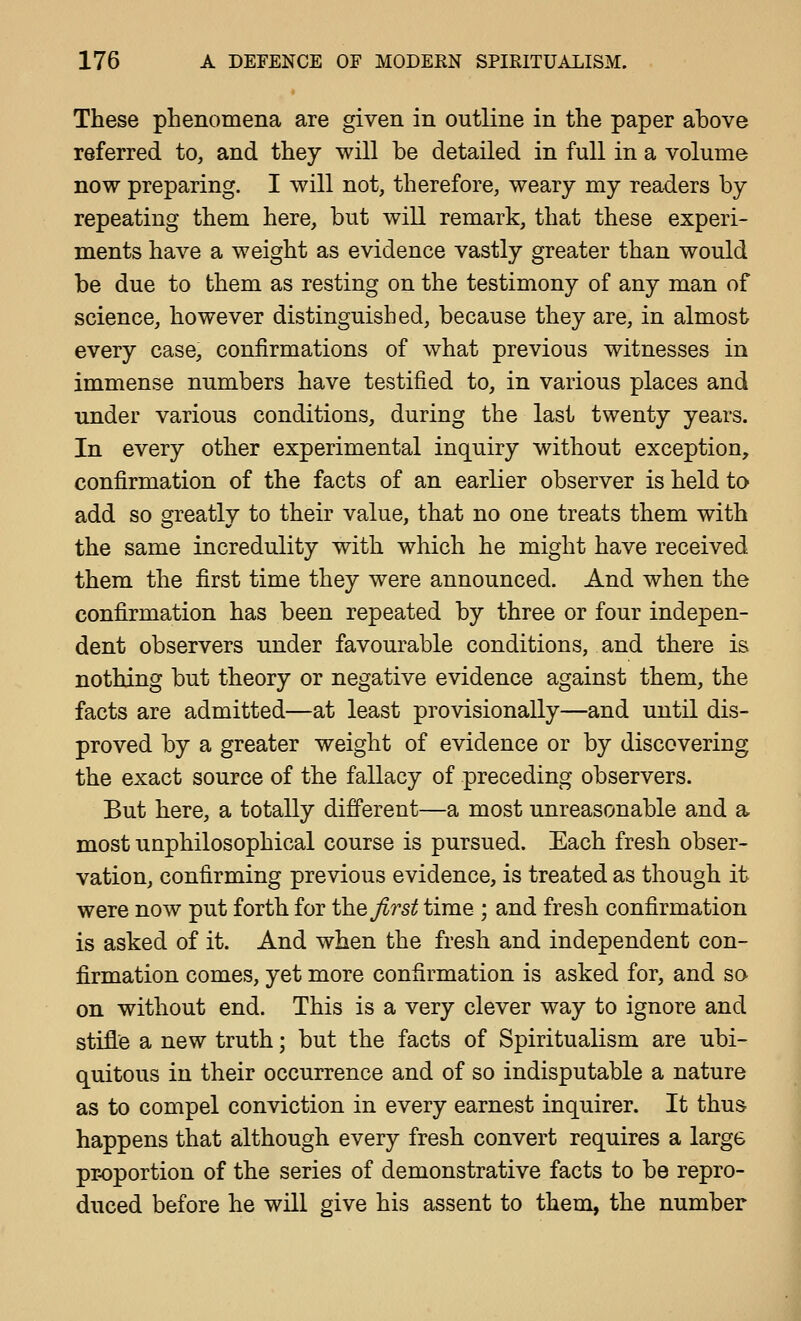 These phenomena are given in outline in the paper above referred to, and they will be detailed in full in a volume now preparing. I will not, therefore, weary my readers by repeating them here, but will remark, that these experi- ments have a weight as evidence vastly greater than would be due to them as resting on the testimony of any man of science, however distinguished, because they are, in almost every case, confirmations of what previous witnesses in immense numbers have testified to, in various places and imder various conditions, during the last twenty years. In every other experimental inquiry without exception, confirmation of the facts of an earlier observer is held to add so greatly to their value, that no one treats them with the same incredulity with which he might have received them the first time they were announced. And when the confirmation has been repeated by three or four indepen- dent observers under favourable conditions, and there is nothing but theory or negative evidence against them, the facts are admitted—at least provisionally—and until dis- proved by a greater weight of evidence or by discovering the exact source of the fallacy of preceding observers. But here, a totally different—a most unreasonable and a most unphilosophical course is pursued. Each fresh obser- vation, confirming previous evidence, is treated as though it were now put forth for the ^rs^ time ; and fresh confirmation is asked of it. And when the fresh and independent con- firmation comes, yet more confirmation is asked for, and so on without end. This is a very clever way to ignore and stifle a new truth; but the facts of Spiritualism are ubi- quitous in their occurrence and of so indisputable a nature as to compel conviction in every earnest inquirer. It thus happens that although every fresh convert requires a large pr-oportion of the series of demonstrative facts to be repro- duced before he will give his assent to them, the number