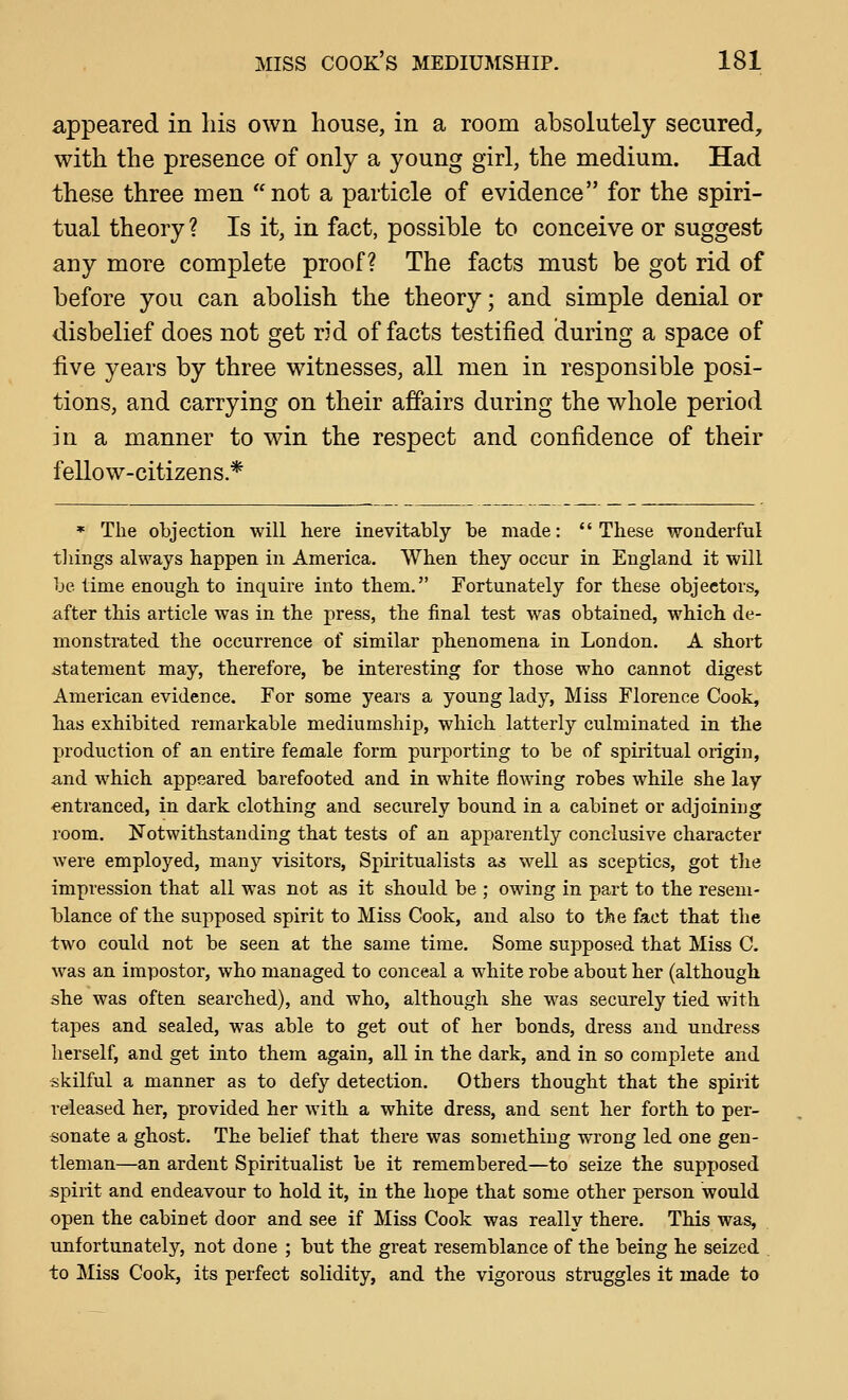 appeared in his own house, in a room absolutely secured, with the presence of only a young girl, the medium. Had these three men not a particle of evidence for the spiri- tual theory ? Is it, in fact, possible to conceive or suggest any more complete proof? The facts must be got rid of before you can abolish the theory; and simple denial or disbelief does not get rid of facts testified during a space of five years by three witnesses, all men in responsible posi- tions, and carrying on their affairs during the whole period in a manner to win the respect and confidence of their fellow-citizens.* * The objection will here inevitably be made: These wonderful tilings always happen in America. When they occur in England it will be time enough to inquire into them. Fortunately for these objectors, after this article was in the press, the final test was obtained, which de- monstrated the occurrence of similar phenomena in London. A short istatement may, therefore, be interesting for those who cannot digest American evidence. For some years a young lady, Miss Florence Cook, has exhibited remarkable mediumship, which latterly culminated in the production of an entire female form purporting to be of spiritual origin, and which appeared barefooted and in white flowing robes while she lay -entranced, in dark clothing and securely bound in a cabinet or adjoining room. 13'otwithstanding that tests of an apparently conclusive character were employed, many visitors, Spiritualists as well as sceptics, got the impression that all was not as it should be ; owing in part to the resem- blance of the supposed spirit to Miss Cook, and also to t)»e fact that the two could not be seen at the same time. Some supposed that Miss C. was an impostor, who managed to conceal a white robe about her (although she was often searched), and who, although she was securely tied with tapes and sealed, was able to get out of her bonds, dress and undress herself, and get into them again, all in the dark, and in so complete and skilful a manner as to defy detection. Others thought that the spirit released her, provided her with a white dress, and sent her forth to per- sonate a ghost. The belief that there was something wrong led one gen- tleman—an ardent Spiritualist be it remembered—to seize the supposed spirit and endeavour to hold it, in the hope that some other person would open the cabinet door and see if Miss Cook was really there. This was, unfortunately, not done ; but the great resemblance of the being he seized , to Miss Cook, its perfect solidity, and the vigorous struggles it made to