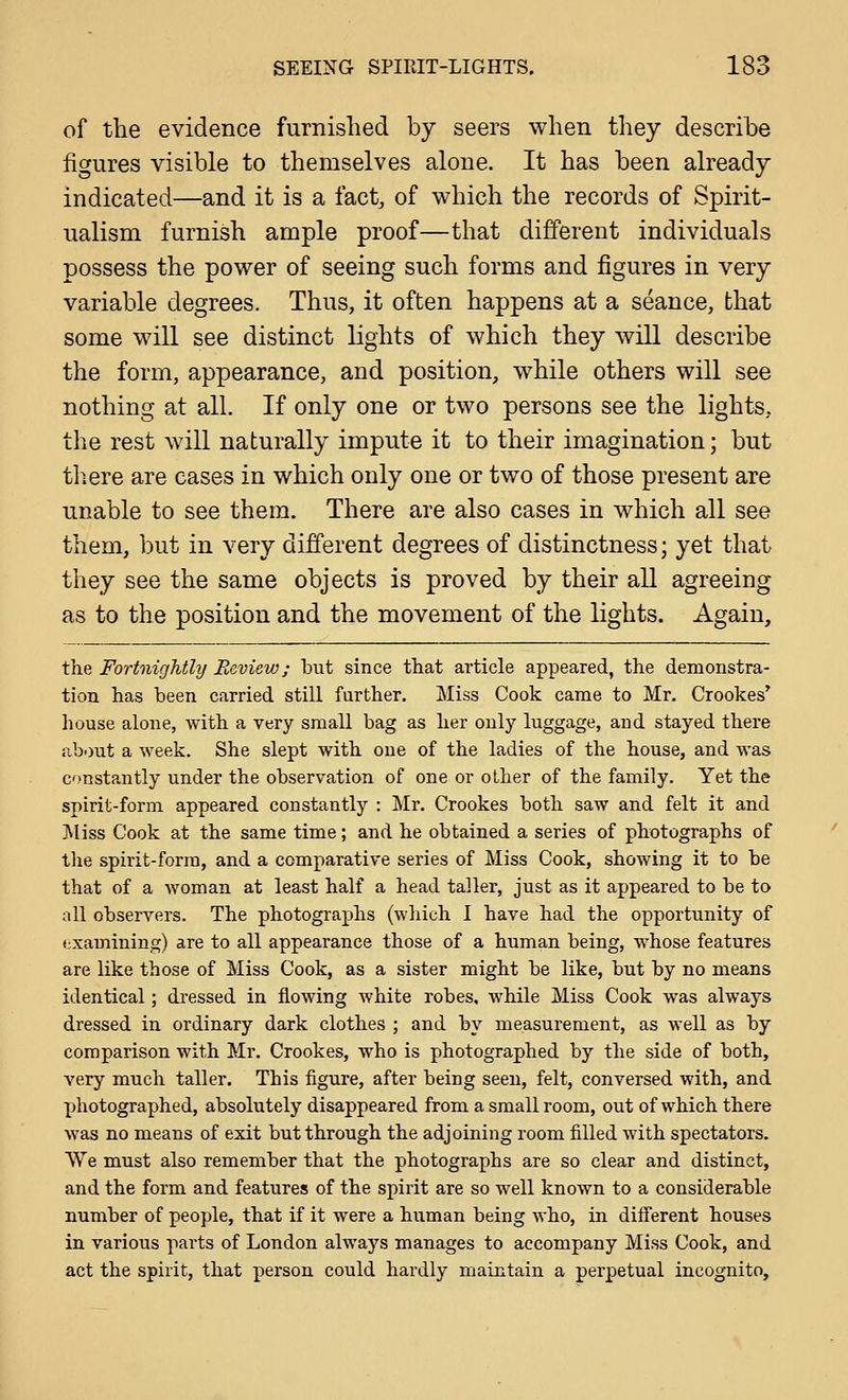 of the evidence furnished by seers when they describe figures visible to themselves alone. It has been already indicated—and it is a fact^ of which the records of Spirit- ualism furnish ample proof—that different individuals possess the power of seeing such forms and figures in very variable degrees. Thus, it often happens at a seance, that some will see distinct lights of which they will describe the form, appearance, and position, while others will see nothing at all. If only one or two persons see the lights, the rest will naturally impute it to their imagination; but tliere are cases in which only one or two of those present are unable to see them. There are also cases in which all see them, but in very different degrees of distinctness; yet that they see the same objects is proved by their all agreeing as to the position and the movement of the lights. Again, the Fortnightly Review; but since that article appeared, the demonstra- tion has been carried still further. Miss Cook came to Mr. Crookes' house alone, with a very small bag as her only luggage, and stayed there about a week. She slept with one of the ladies of the house, and was constantly under the observation of one or other of the family. Yet the spirit-form appeared constantly : Mr. Crookes both saw and felt it and J^liss Cook at the same time; and he obtained a series of photographs of the spirit-form, and a comparative series of Miss Cook, showing it to be that of a woman at least half a head taller, just as it appeared to be to ciU observers. The photographs (which I have had the opportunity of examining) are to all appearance those of a human being, whose features are like those of Miss Cook, as a sister might be like, but by no means identical; dressed in flowing white robes, while Miss Cook was always dressed in ordinary dark clothes ; and by measurement, as well as by comparison with Mr. Crookes, who is photographed by the side of both, very much taller. This figure, after being seen, felt, conversed with, and photographed, absolutely disappeared from a small room, out of which there was no means of exit but through the adjoining room filled with spectators. We must also remember that the photographs are so clear and distinct, and the form and features of the spirit are so well known to a considerable number of people, that if it were a human being who, in different houses in various parts of London always manages to accompany Miss Cook, and act the spirit, that person could hardly maintain a perpetual incognito.