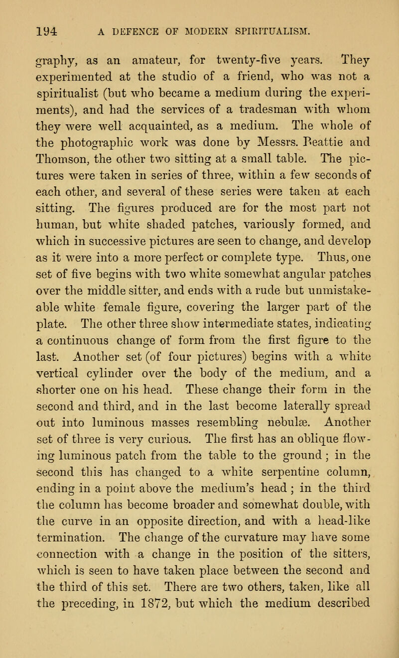 graphy, as an amateur, for twenty-five years. They experimented at the studio of a friend, who was not a spiritualist (but who became a medium during the experi- ments), and had the services of a tradesman with whom they were well acquainted, as a medium. The whole of the photographic work was done by Messrs. Peattie and Thomson, the other two sitting at a small table. The pic- tures were taken in series of three, within a few seconds of each other, and several of these series were taken at each sitting. The figures produced are for the most part not human, but white shaded patches, variously formed, and which in successive pictures are seen to change, and develop as it were into a more perfect or complete type. Thus, one set of five begins with two white somewhat angular patches over the middle sitter, and ends with a rude but unmistake- able white female figure, covering the larger part of the plate. The other three show intermediate states, indicating a continuous change of form from the first figure to the last. Another set (of four pictures) begins with a white vertical cylinder over the body of the medium, and a shorter one on his head. These change their form in the second and third, and in the last become laterally spread out into luminous masses resembling ne-bulse. Another set of three is very curious. The first has an oblique flow- ing luminous patch from the table to the ground; in the second this has changed to a white serpentine column, ending in a point above the medium's head ; in the third the column has become broader and somewhat double, with the curve in an opposite direction, and with a head-like termination. The change of the curvature may have some connection with a change in the position of the sitters, which is seen to have taken place between the second and the third of this set. There are two others, taken, like all the preceding, in 1872, but which the medium described