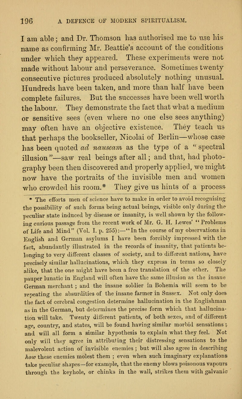I am able; and Dr. Thomson has authorised me to use his name as confirming Mr. Beattie's account of the conditions under which they appeared. These experiments were not made without labour and perseverance. Sometimes twenty consecutive pictures produced absolutely nothing unusual. Hundreds have been taken, and more than half have been complete failures. But the successes have been well worth the labour. They demonstrate the fact that what a medium or sensitive sees (even where no one else sees anything) may often have an objective existence. They teach us- that perhaps the bookseller, Nicolai of Berlin—whose case has been quoted ad nauseam as the type of a '' spectral illusion —saw real beings after all; and that, had photo- graphy been then discovered and properly applied, we might- now have the portraits of the invisible men and women who crowded his room.* They give us hints of a process- * The efforts men of science have to make in order to avoid recognising- the possibility of such forms being actual beings, visible only during ther peculiar state induced by disease or insanity, is well shown by the follow- ing curious passage from the recent work of Mr. G. H. J^ewes'  Problems- of Life and Mind (Vol. I. p. 255):—In the course of my observations in Eno-lish and German asylums I have been forcibly impressed with the fact, abundantly illustrated in the records of insanity, that patients be- lonwinc to very different classes of society, and to different nations, have- jvrecisely similar hallucinations, which they express in terms so closely alike, that the one might have been a free translation of the other. The pauper lunatic in England will often have the same illusion as the insane German merchant ; and the insane soldier in Bohemia will seem to be reoeating the absurdities of the insane farmer in Sussex. Not only does- the fact of cerebral congestion determine hallucination in the Englishman as in the German, but determines the precise form which that hallucina- tion will take. Twenty different patients, of both sexes, and of different ao-e, country, and states, will be found having similar morbid sensations \ and will all form a similar hypothesis to explain Avhat they feel. Not only will they agree in attribuling their distressing sensations to the malevolent action of invisible enemies ; but will also agi'ee in describing how these enemies molest them ; even when such imaginary explanations take peculiar shapes—for example, that the enemy blows poisonous vapours through the keyhole, or chinks in the wall, strikes them with galvanic