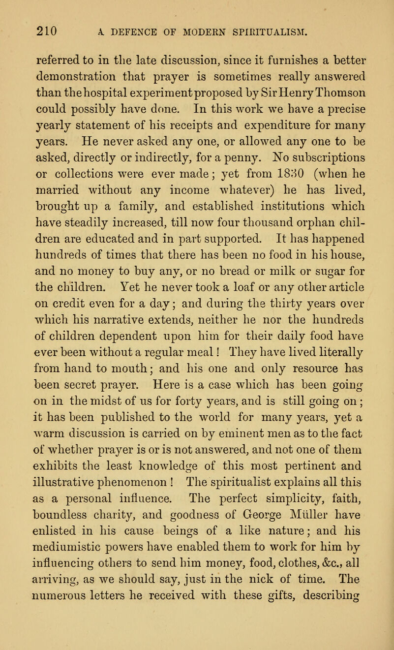 referred to in the late discussion, since it furnishes a better demonstration that prayer is sometimes really answered than the hospital experiment proposed by Sir Henry Thomson could possibly have done. In this work w^e have a precise yearly statement of his receipts and expenditure for many years. He never asked any one, or allowed any one to be asked, directly or indirectly, for a penny. No subscriptions or collections were ever made; yet from 18H0 (when he married without any income whatever) he has lived, brought up a family, and established institutions which have steadily increased, till now four thousand orphan chil- dren are educated and in part supported. It has happened hundreds of times that there has been no food in his house, and no money to buy any, or no bread or milk or sugar for the children. Yet he never took a loaf or any other article on credit even for a day; and during the thirty years over which his narrative extends, neither he nor the hundreds of children dependent upon him for their daily food have ever been without a regular meal 1 They have lived literally from hand to mouth; and his one and only resource has been secret praj^er. Here is a case which has been going on in the midst of us for forty years, and is still going on; it has been published to the world for many years, yet a warm discussion is carried on by eminent men as to the fact of whether prayer is or is not answered, and not one of them exhibits the least knowledge of this most pertinent and illustrative phenomenon ! The spiritualist explains all this as a personal influence. The perfect simplicity, faith, boundless charity, and goodness of George Mllller have enlisted in his cause beings of a like nature; and his mediumistic powers have enabled them to work for him by influencing others to send him money, food, clothes, &c., all arriving, as we should say, just in the nick of time. The numerous letters he received with these gifts, describing