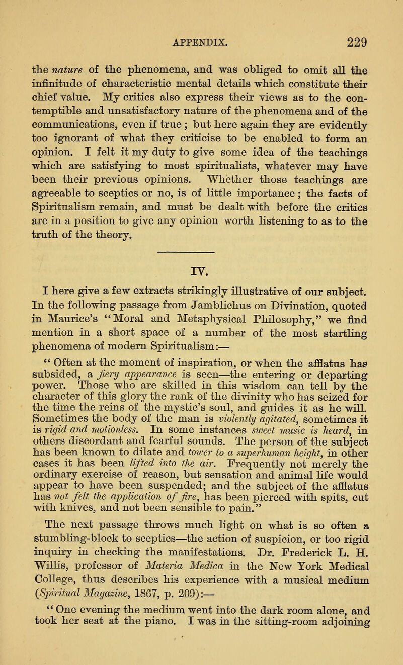 the nature of the phenomena, and was obliged to omit all the infinitude of characteristic mental details which constitute their chief value. My critics also express their views as to the con- temptible and unsatisfactory nature of the phenomena and of the communications, even if true ; but here again they are evidently too ignorant of what they criticise to be enabled to form an opinion. I felt it my duty to give some idea of the teachings which are satisfying to most spiritualists, whatever may have been their previous opinions. Whether those teachings are agreeable to sceptics or no, is of little importance; the facts of Spiritualism remain, and must be dealt with before the critics are in a position to give any opinion worth listening to as to the truth of the theory. IV. I here give a few extracts strikingly illustrative of our subject. In the following passage from Jamblichus on Divination, quoted in Maurice's Moral and Metaphysical Philosophy, we find mention in a short space of a number of the most startling phenomena of modern Spiritualism:— *' Often at the moment of inspiration, or when the afflatus has subsided, a fiery appearance is seen—the entering or departing power. Those who are skilled in this wisdom can tell by the character of this glory the rank of the divinity who has seized for the time the reins of the mystic's soul, and guides it as he will. Sometimes the body of the man is violently agitated, sometimes it is rigid and motionless. In some instances sweet music is heard, in others discordant and fearful sounds. The person of the subject has been known to dilate and tower to a superhuman height, in other cases it has been lifted into the air. Frequently not merely the ordinary exercise of reason, but sensation and animal life would appear to have been suspended; and the subject of the afflatus has not felt the application of fire, has been pierced with spits, cut with knives, and not been sensible to pain. The next passage throws much light on what is so often a stumbling-block to sceptics—the action of suspicion, or too rigid inquiry in checking the manifestations. Dr. Frederick L. H. Willis, professor of Materia Medica in the New York Medical College, thus describes his experience with a musical medium {Spiritual Magazine, 1867, p. 209):—  One evening the medium went into the dark room alone, and took her seat at the piano. I was in the sitting-room adjoining