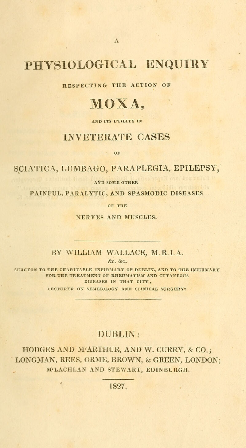 PHYSIOLOGICAL ENQUIRY RESPECTING THE ACTION OF AND ITS UTILITY IN INVETERATE CASES OF SCIATICA, LUMBAGO, PARAPLEGIA, EPILEPSY; AND SOME OTHER PAINFUL, PARALYTIC, AND SPASMODIC DISEASES OF THE NERVES AND MUSCLES. BY WILLIAM WALLACE, M.R.I.A. &c. &c. iUUGEON TO THE CHARITABLE INFIRMARY OF DUBLIN, AND TO THE INFIRMARY FOR THE TREATMENT OF RHEUMATISM AND CUTANEOUS DISEASES IN THAT CITY, LECTURER ON SEMEIOLOGY AND CLINICAL SURGERY? DUBLIN: HODGES AND M'ARTHUR, AND W. CURRY, & CO.; LONGMAN, REES, ORME, BROWN, & GREEN, LONDON; M'LACHLAN AND STEWART, EDINBURGH. 1827.